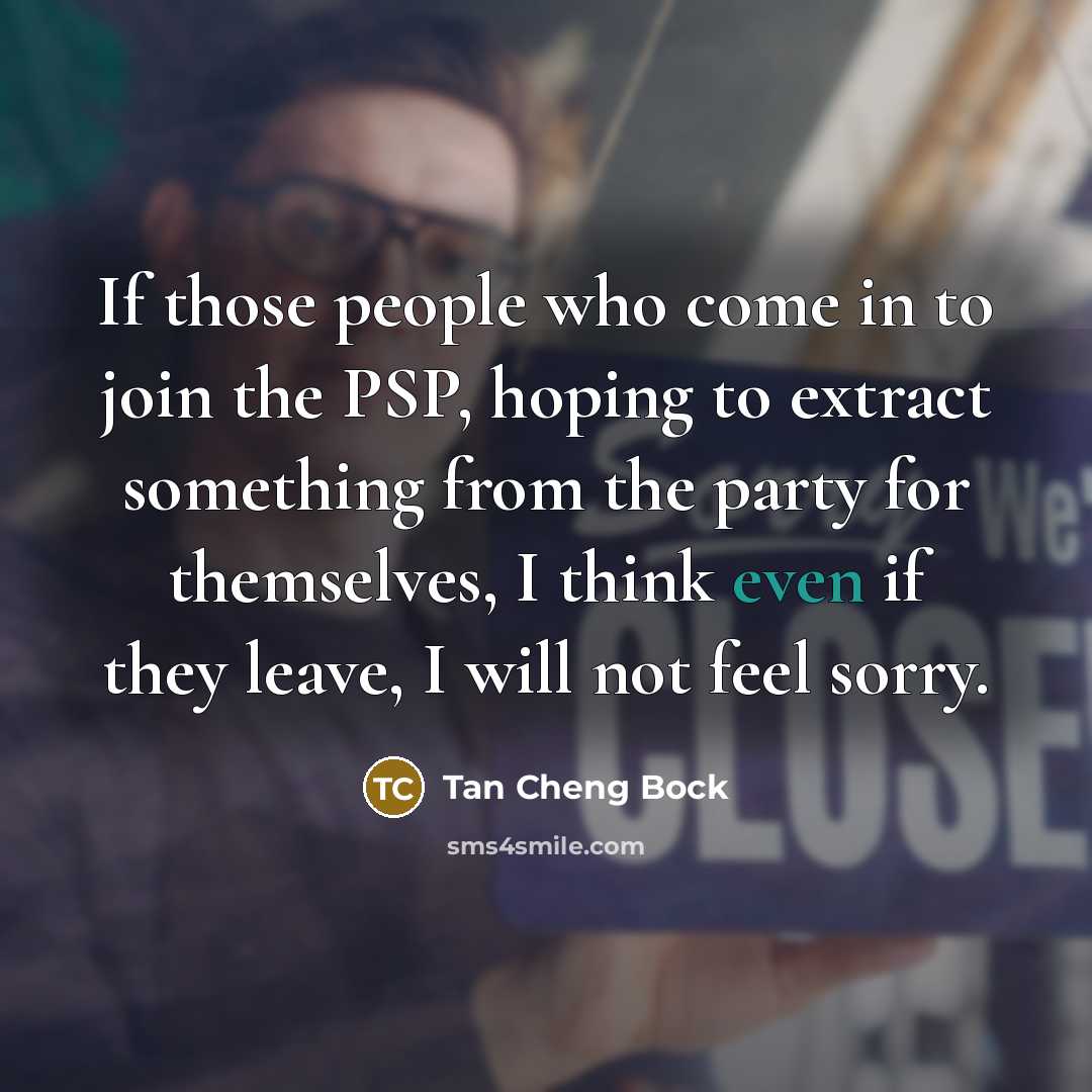 “If those people who come in to join the PSP, hoping to extract something from the party for themselves, I think even if they leave, I will not feel sorry.” quote by Tan Cheng Bock