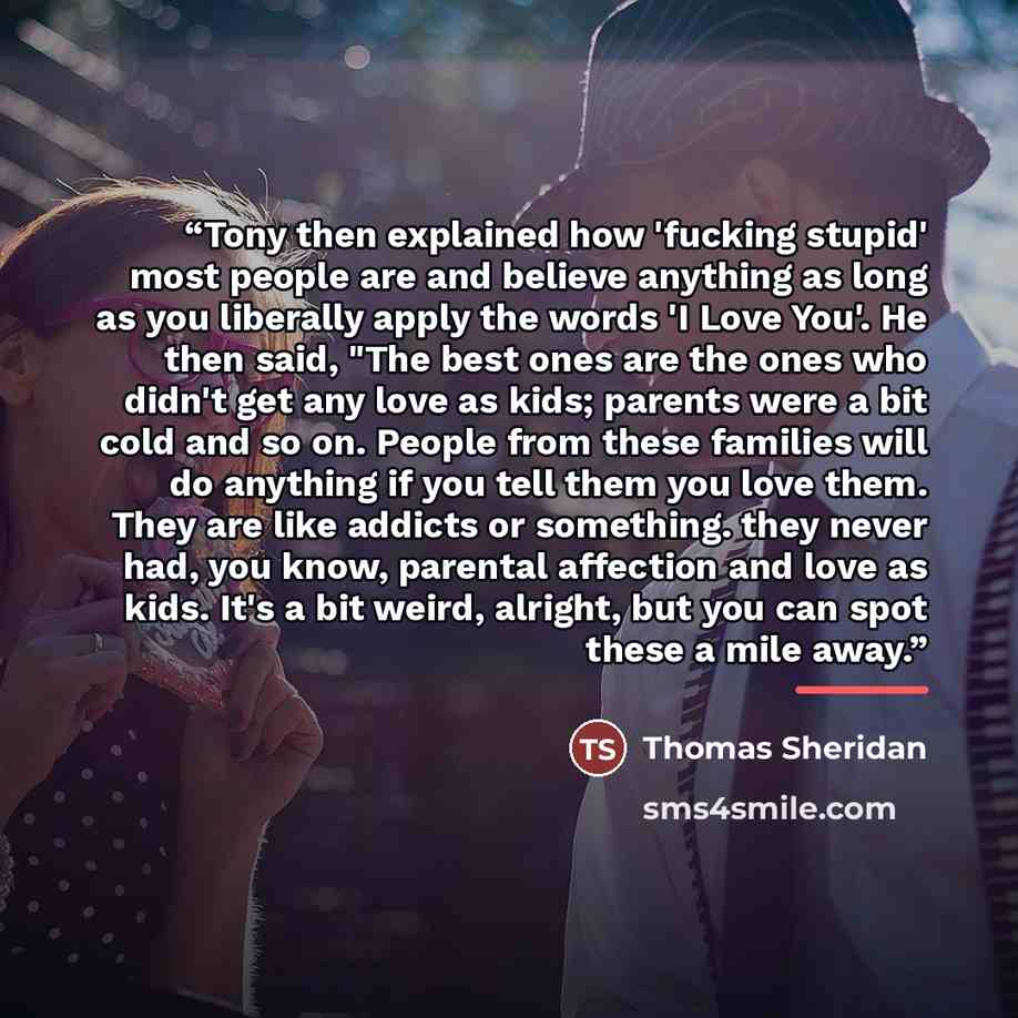 “Tony then explained how 'fucking stupid' most people are and believe anything as long as you liberally apply the words 'I Love You'. He then said, "The best ones are the ones who didn't get any love as kids; parents were a bit cold and so on. People from these families will do anything if you tell…” quote by Thomas Sheridan