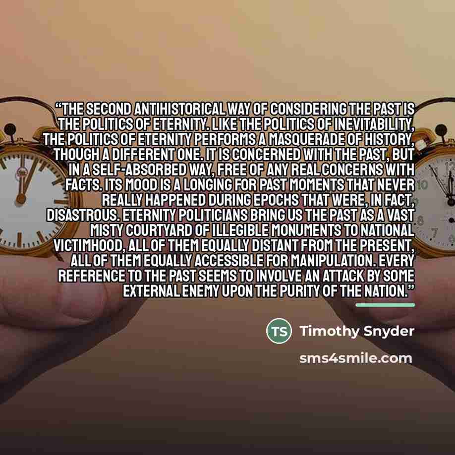 “The second antihistorical way of considering the past is the politics of eternity. Like the politics of inevitability, the politics of eternity performs a masquerade of history, though a different one. It is concerned with the past, but in a self-absorbed way, free of any real concerns with facts…” quote by Timothy Snyder