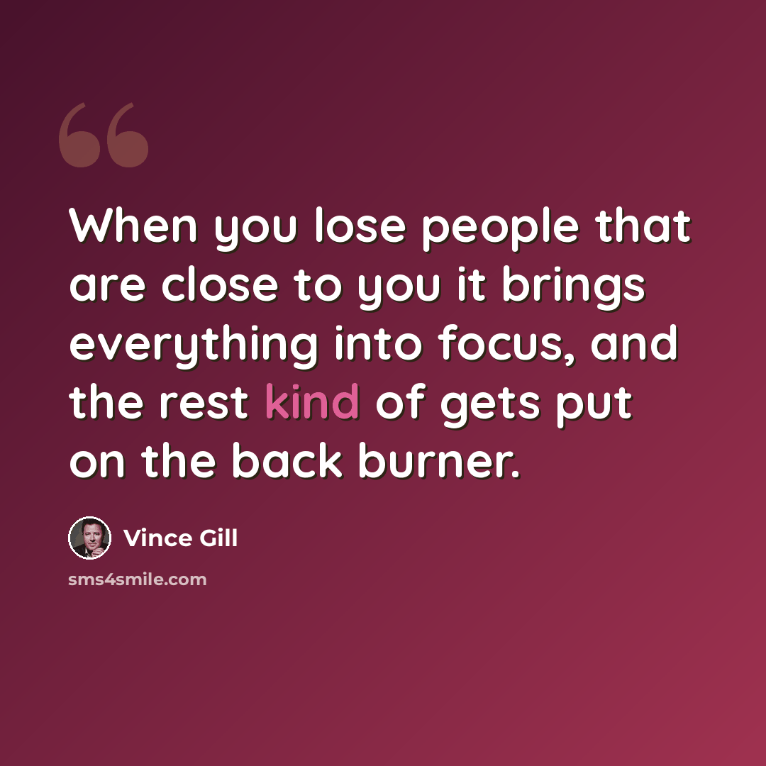 “When you lose people that are close to you it brings everything into focus, and the rest kind of gets put on the back burner.” quote by Vince Gill