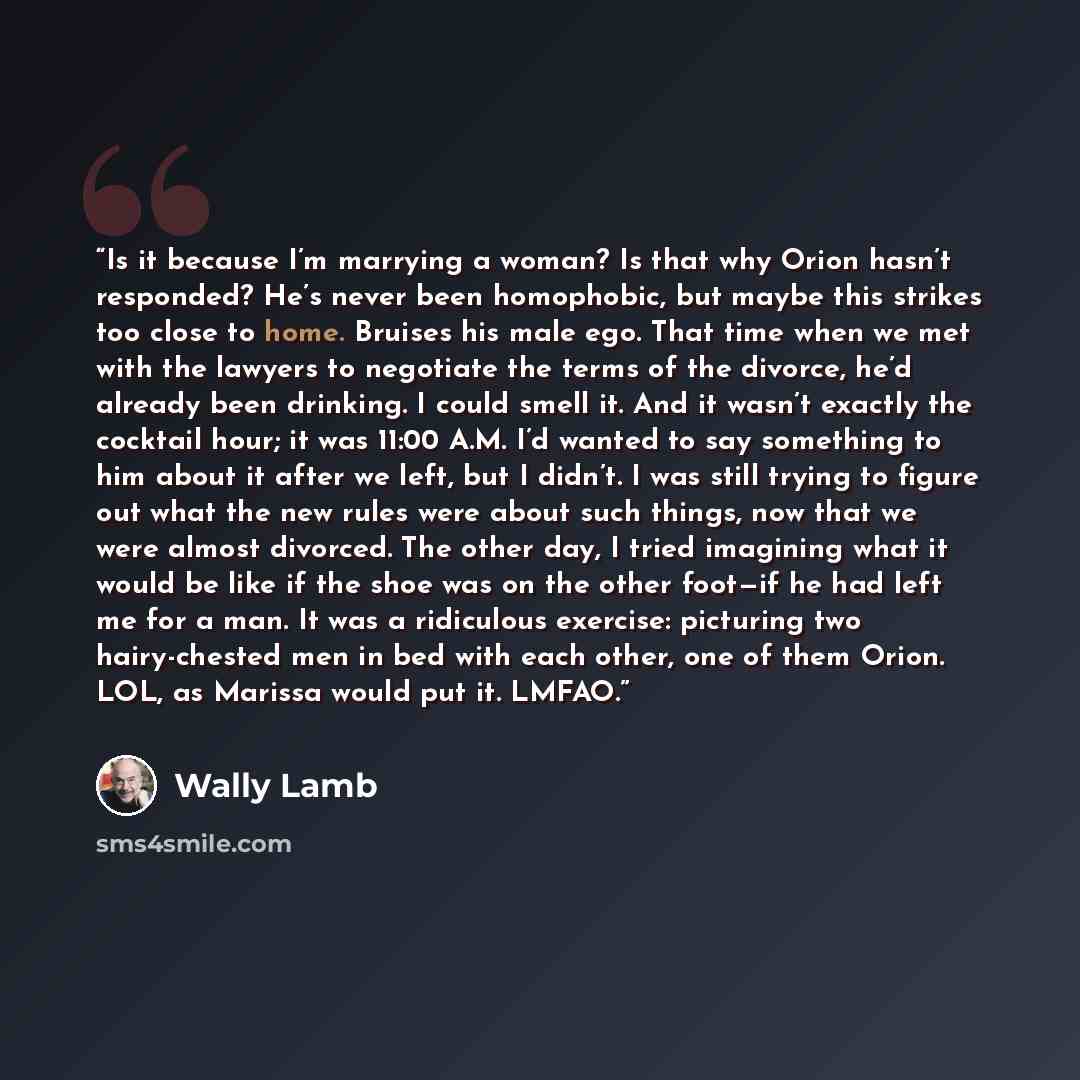 “Is it because I’m marrying a woman? Is that why Orion hasn’t responded? He’s never been homophobic, but maybe this strikes too close to home. Bruises his male ego. That time when we met with the lawyers to negotiate the terms of the divorce, he’d already been drinking. I could smell it. And it…” quote by Wally Lamb