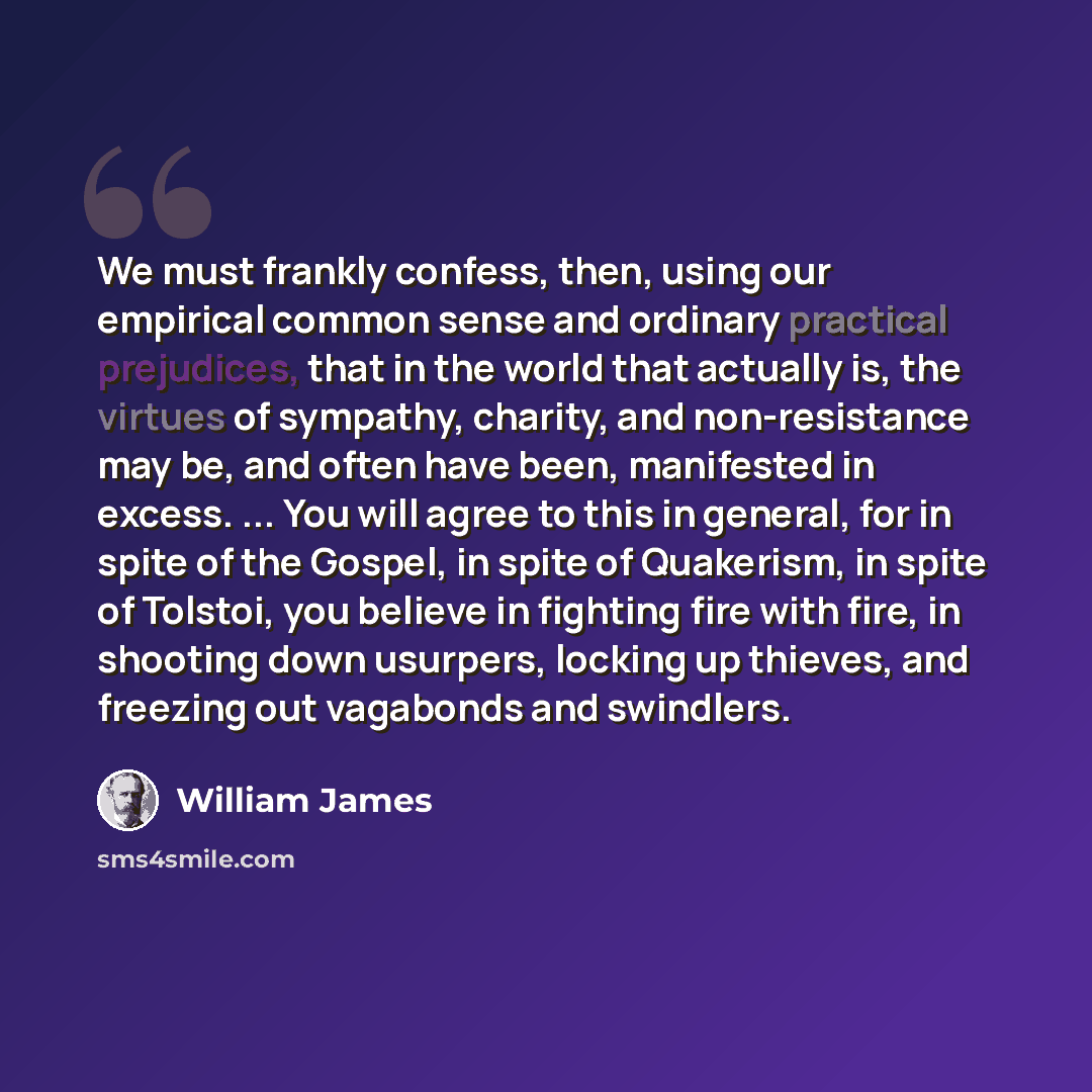 “We must frankly confess, then, using our empirical common sense and ordinary practical prejudices, that in the world that actually is, the virtues of sympathy, charity, and non-resistance may be, and often have been, manifested in excess. ... You will agree to this in general, for in spite of the…” quote by William James