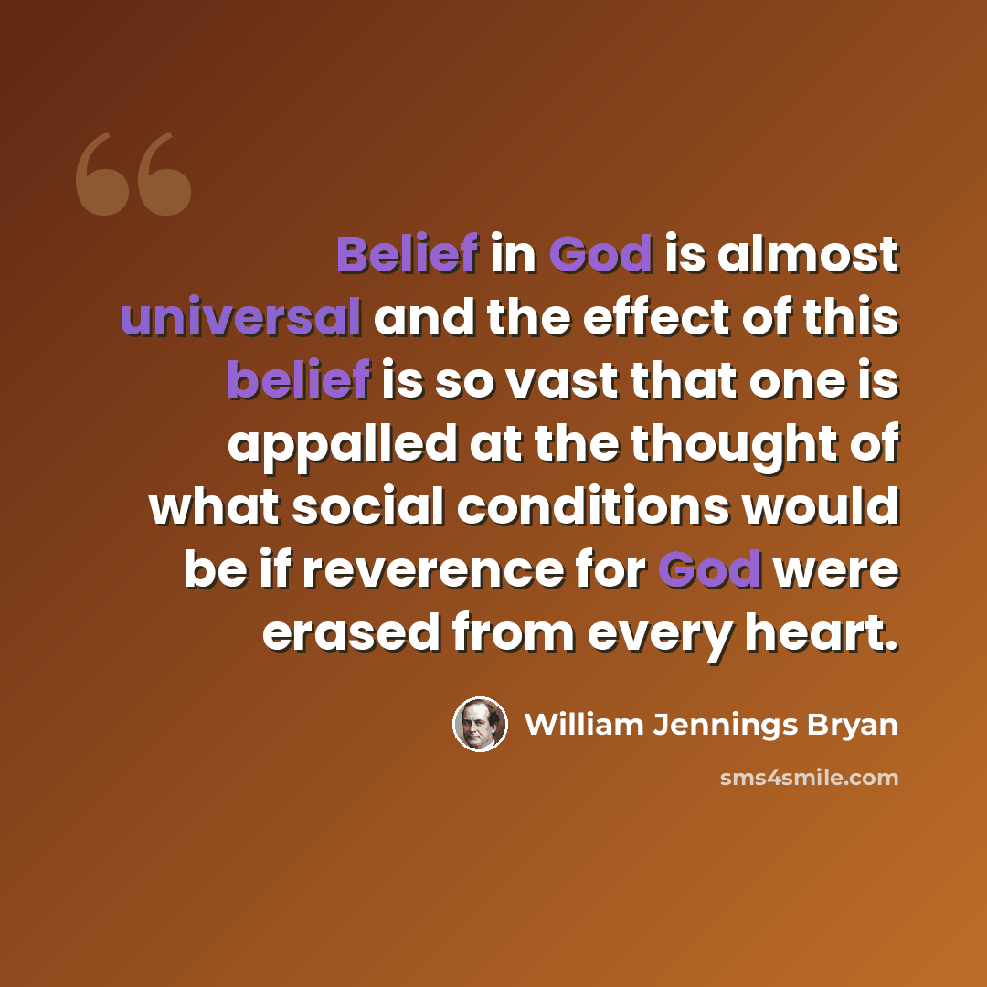 “Belief in God is almost universal and the effect of this belief is so vast that one is appalled at the thought of what social conditions would be if reverence for God were erased from every heart.” quote by William Jennings Bryan
