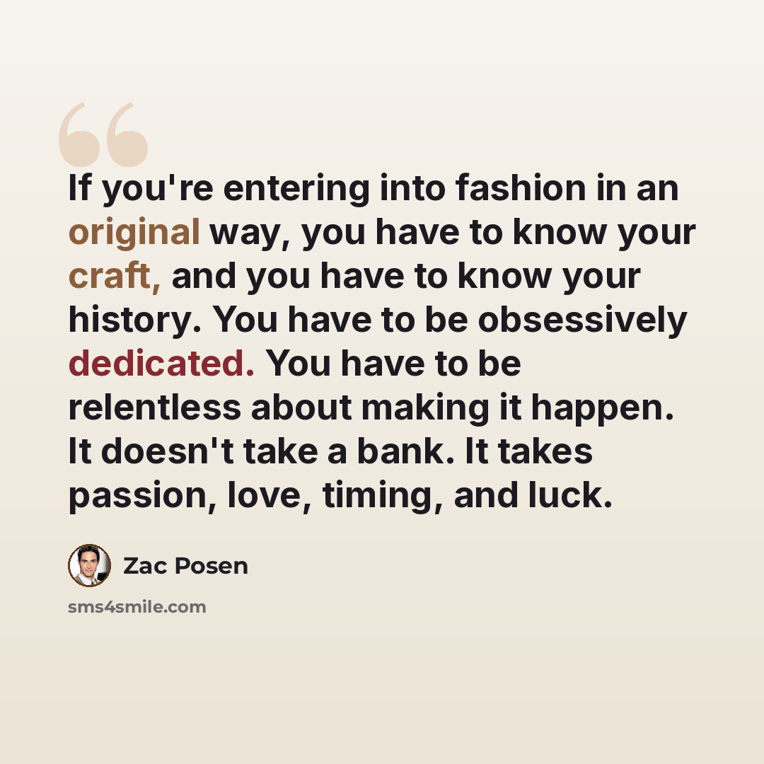 “If you're entering into fashion in an original way, you have to know your craft, and you have to know your history. You have to be obsessively dedicated. You have to be relentless about making it happen. It doesn't take a bank. It takes passion, love, timing, and luck.” quote by Zac Posen