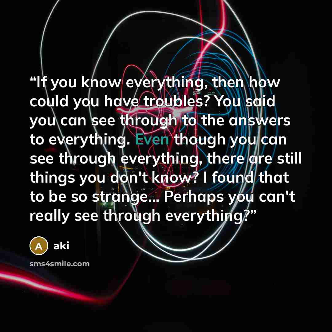 “If you know everything, then how could you have troubles? You said you can see through to the answers to everything. Even though you can see through everything, there are still things you don't know? I found that to be so strange... Perhaps you can't really see through everything?” quote by Aki