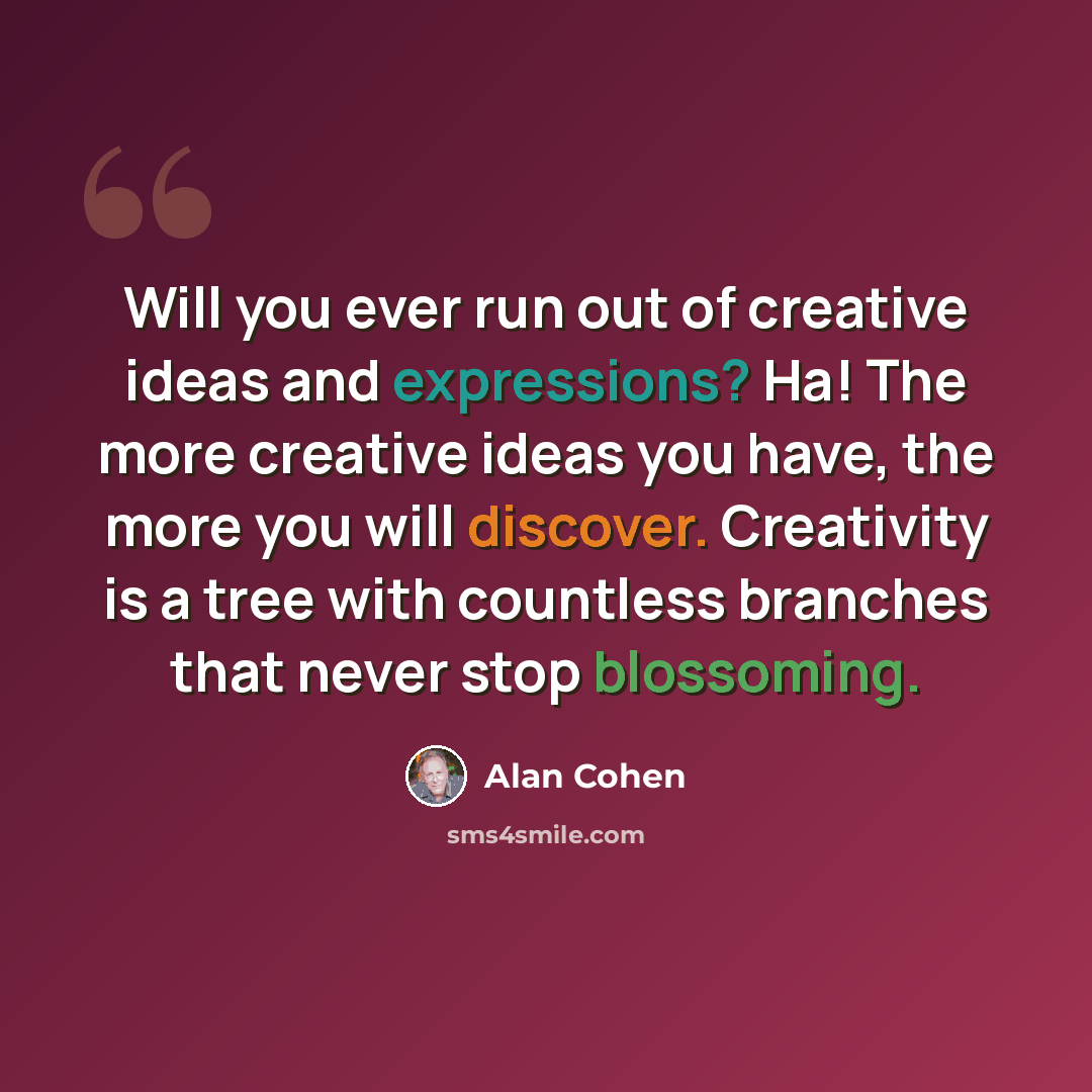 “Will you ever run out of creative ideas and expressions? Ha! The more creative ideas you have, the more you will discover. Creativity is a tree with countless branches that never stop blossoming.” quote by Alan Cohen