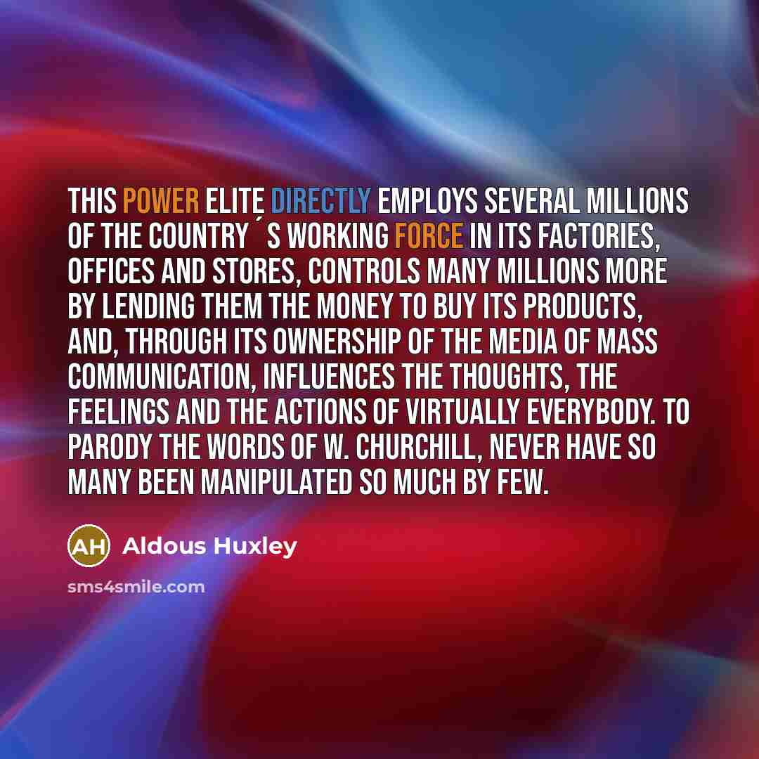 “This Power Elite directly employs several millions of the country´s working force in its factories, offices and stores, controls many millions more by lending them the money to buy its products, and, through its ownership of the media of mass communication, influences the thoughts, the feelings…” quote by Aldous Huxley