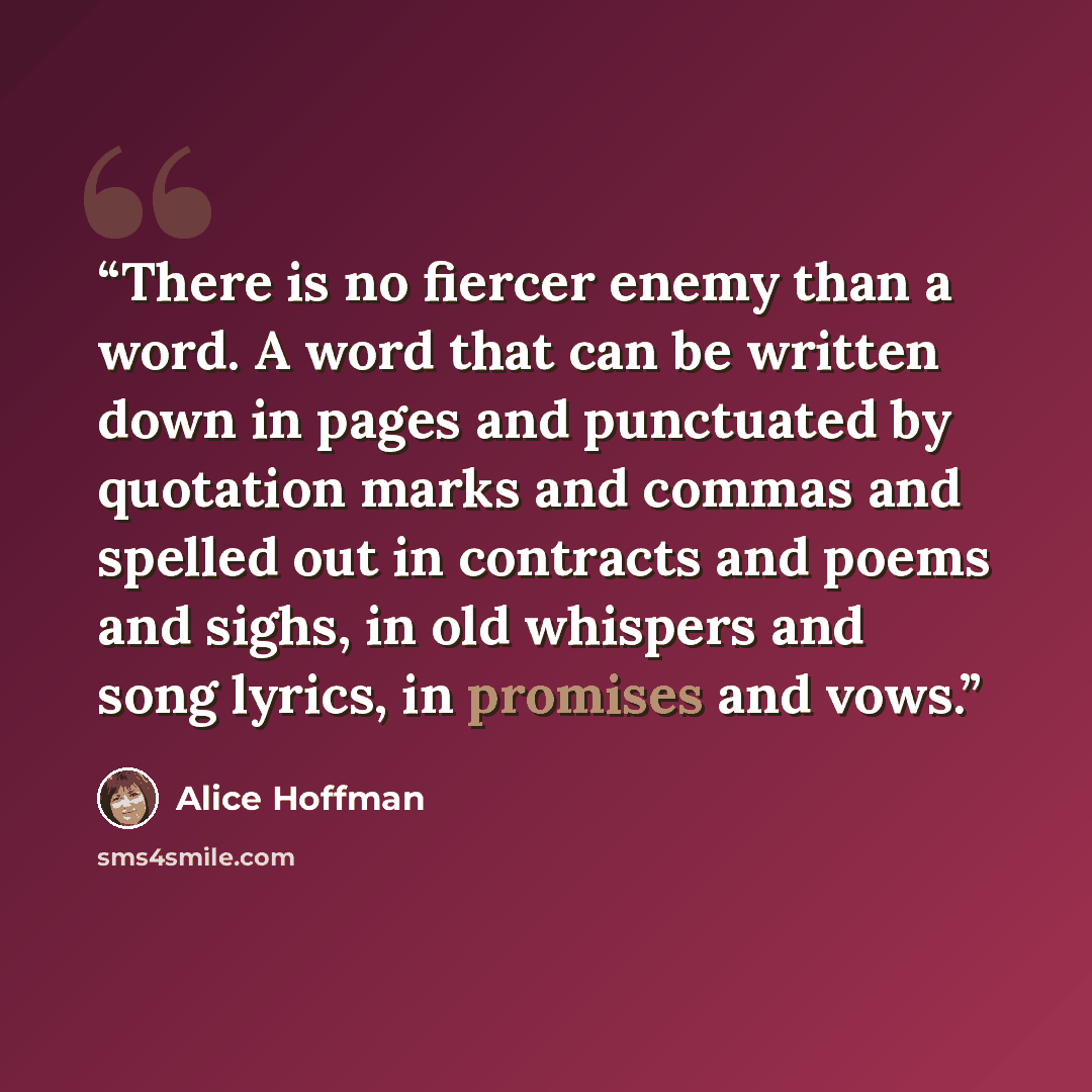 “There is no fiercer enemy than a word. A word that can be written down in pages and punctuated by quotation marks and commas and spelled out in contracts and poems and sighs, in old whispers and song lyrics, in promises and vows.” quote by Alice Hoffman