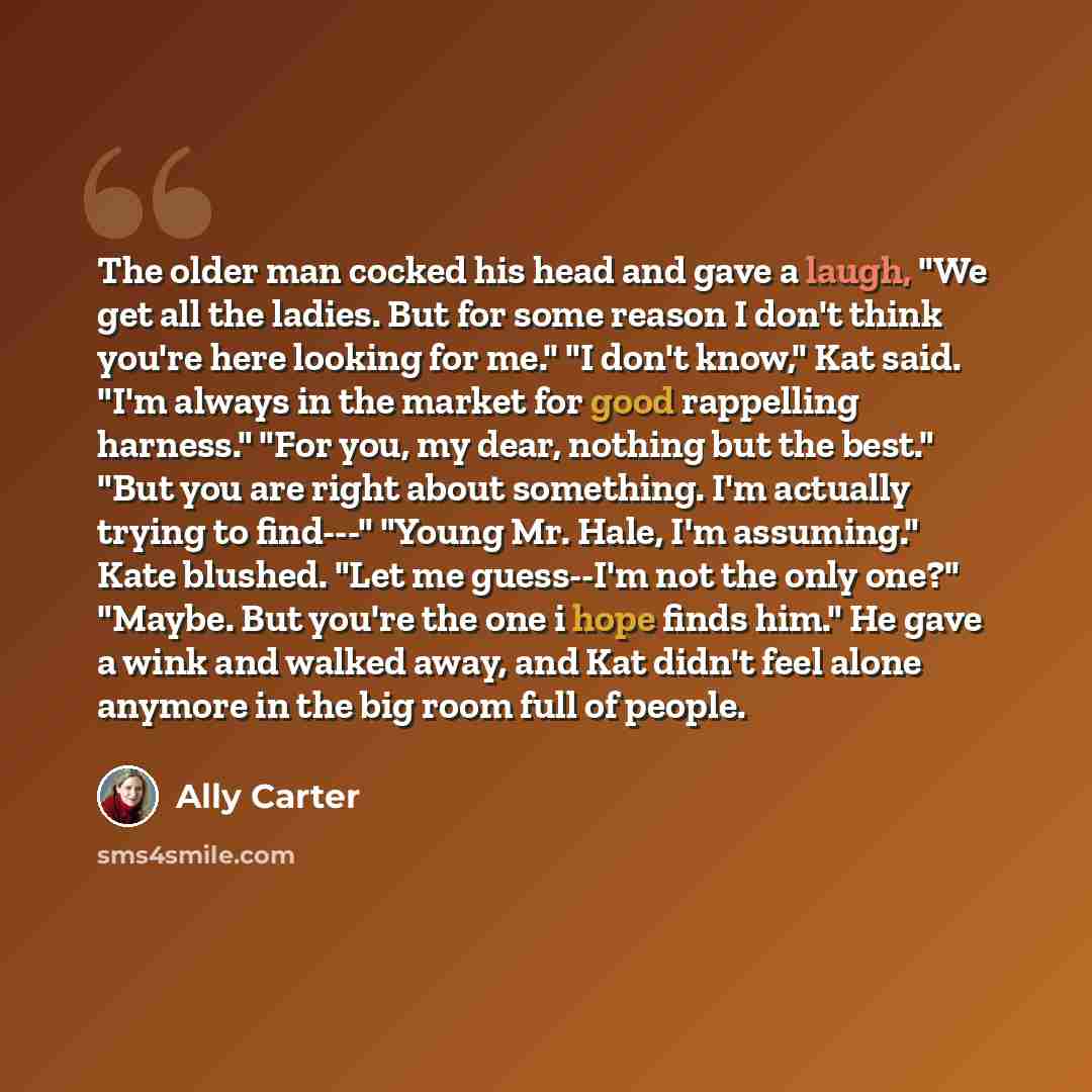 “The older man cocked his head and gave a laugh, "We get all the ladies. But for some reason I don't think you're here looking for me." "I don't know," Kat said. "I'm always in the market for good rappelling harness." "For you, my dear, nothing but the best." "But you are right about something. I'm…” quote by Ally Carter
