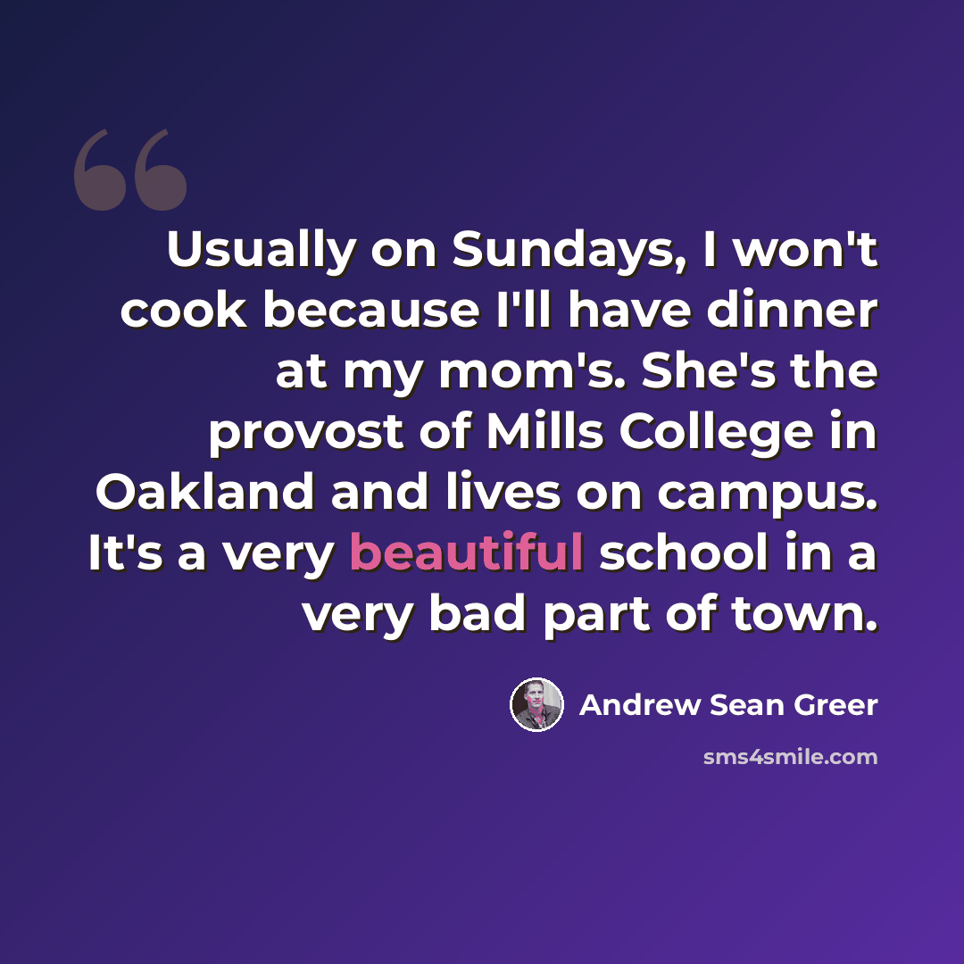 “Usually on Sundays, I won't cook because I'll have dinner at my mom's. She's the provost of Mills College in Oakland and lives on campus. It's a very beautiful school in a very bad part of town.” quote by Andrew Sean Greer