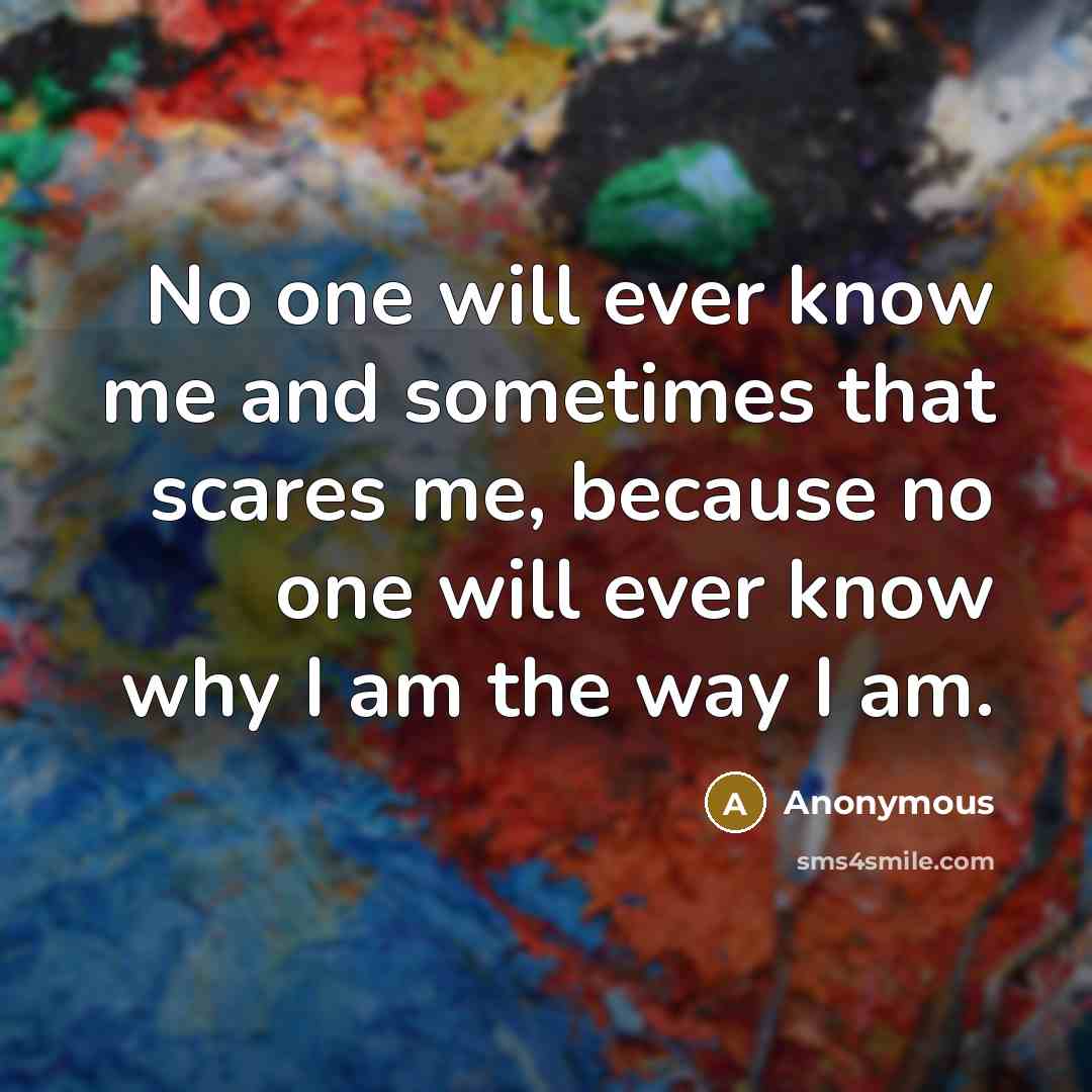 “No one will ever know me and sometimes that scares me, because no one will ever know why I am the way I am.” quote by Anonymous