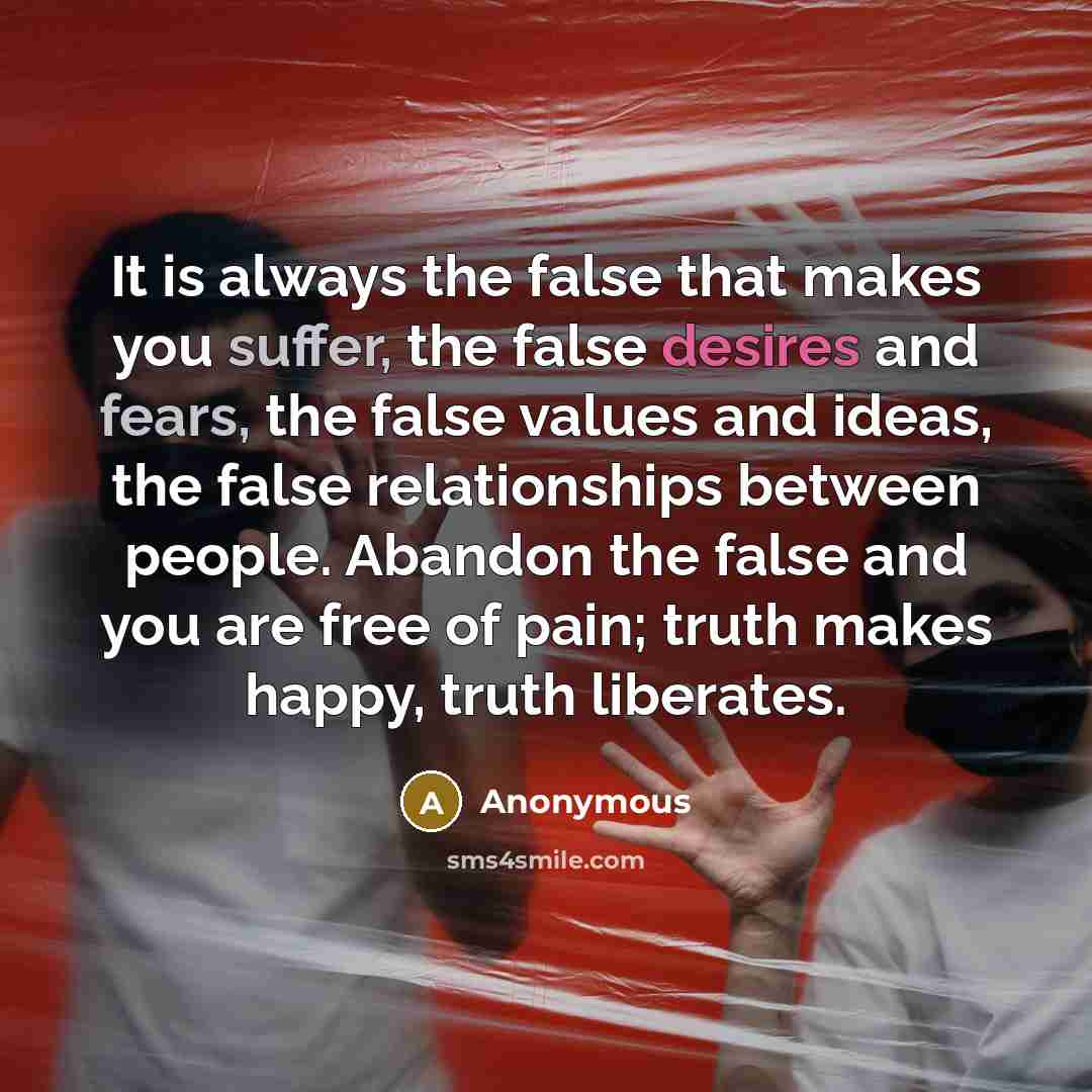 “It is always the false that makes you suffer, the false desires and fears, the false values and ideas, the false relationships between people. Abandon the false and you are free of pain; truth makes happy, truth liberates.” quote by Anonymous