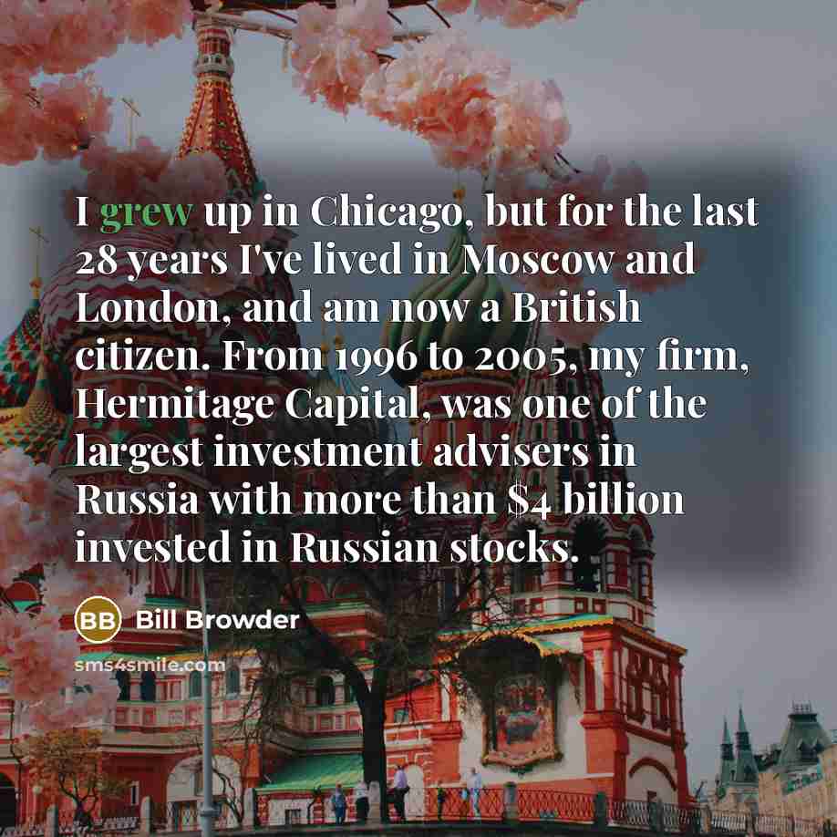 “I grew up in Chicago, but for the last 28 years I've lived in Moscow and London, and am now a British citizen. From 1996 to 2005, my firm, Hermitage Capital, was one of the largest investment advisers in Russia with more than $4 billion invested in Russian stocks.” quote by Bill Browder