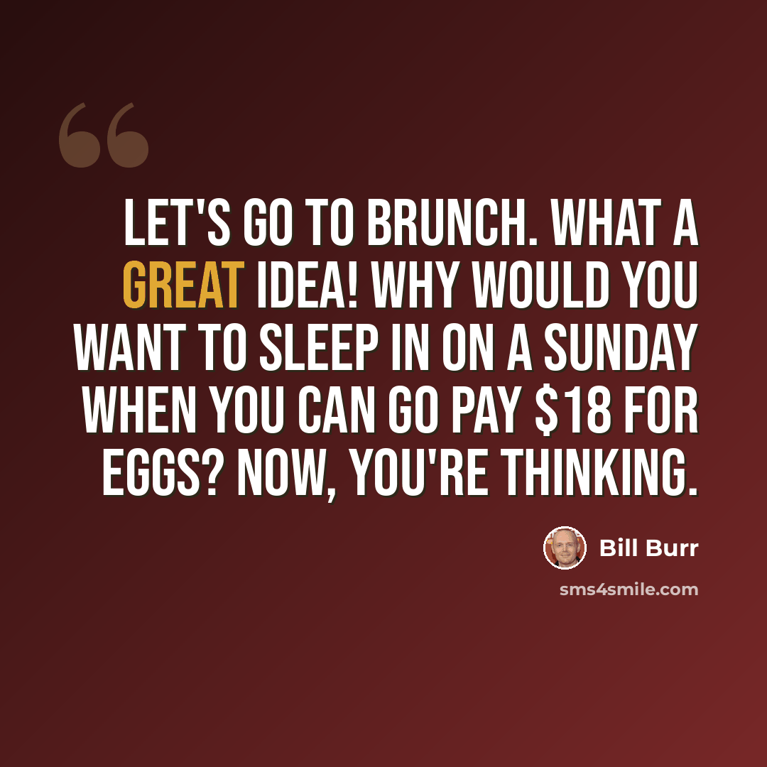 “Let's go to Brunch. What a great idea! Why would you want to sleep in on a Sunday when you can go pay $18 for eggs? Now, you're thinking.” quote by Bill Burr