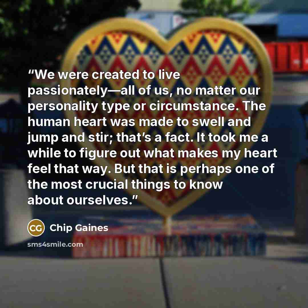 “We were created to live passionately—all of us, no matter our personality type or circumstance. The human heart was made to swell and jump and stir; that’s a fact. It took me a while to figure out what makes my heart feel that way. But that is perhaps one of the most crucial things to know about…” quote by Chip Gaines