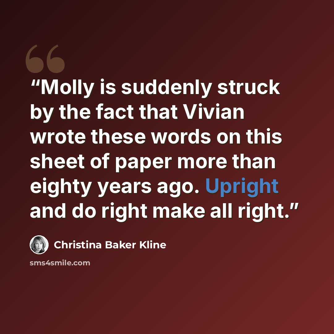 “Molly is suddenly struck by the fact that Vivian wrote these words on this sheet of paper more than eighty years ago. Upright and do right make all right.” quote by Christina Baker Kline