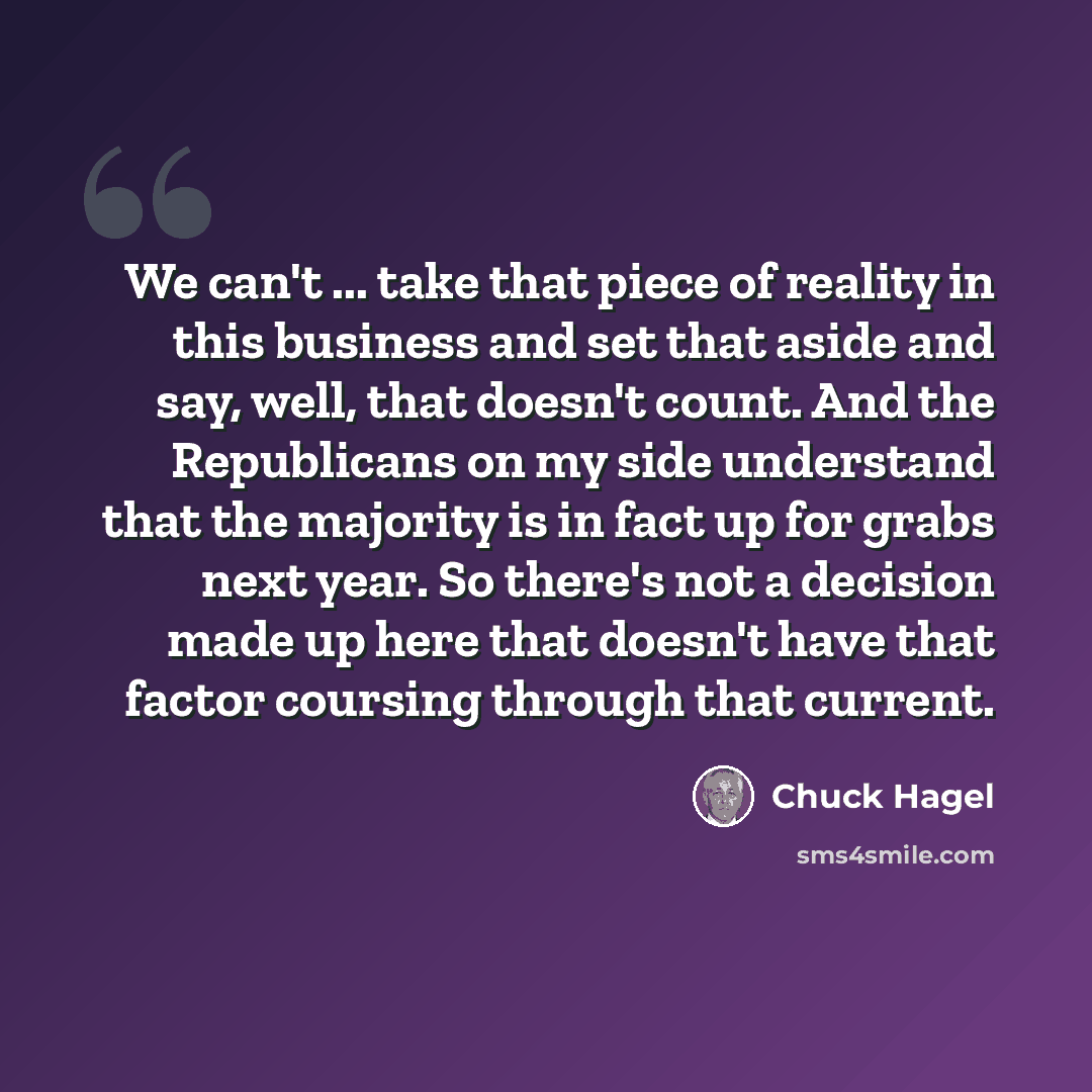 “We can't ... take that piece of reality in this business and set that aside and say, well, that doesn't count. And the Republicans on my side understand that the majority is in fact up for grabs next year. So there's not a decision made up here that doesn't have that factor coursing through that…” quote by Chuck Hagel