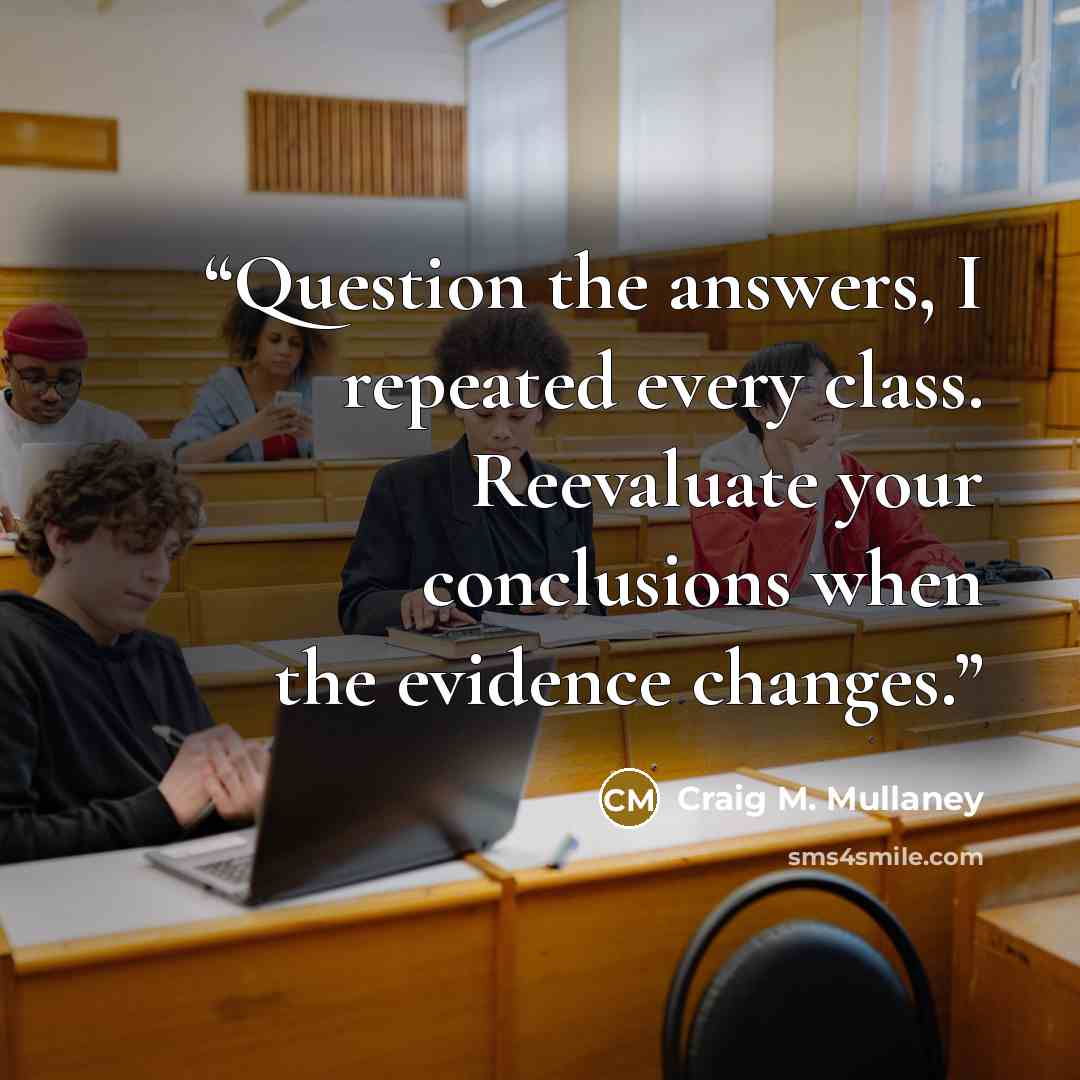 “Question the answers, I repeated every class. Reevaluate your conclusions when the evidence changes.” quote by Craig M. Mullaney