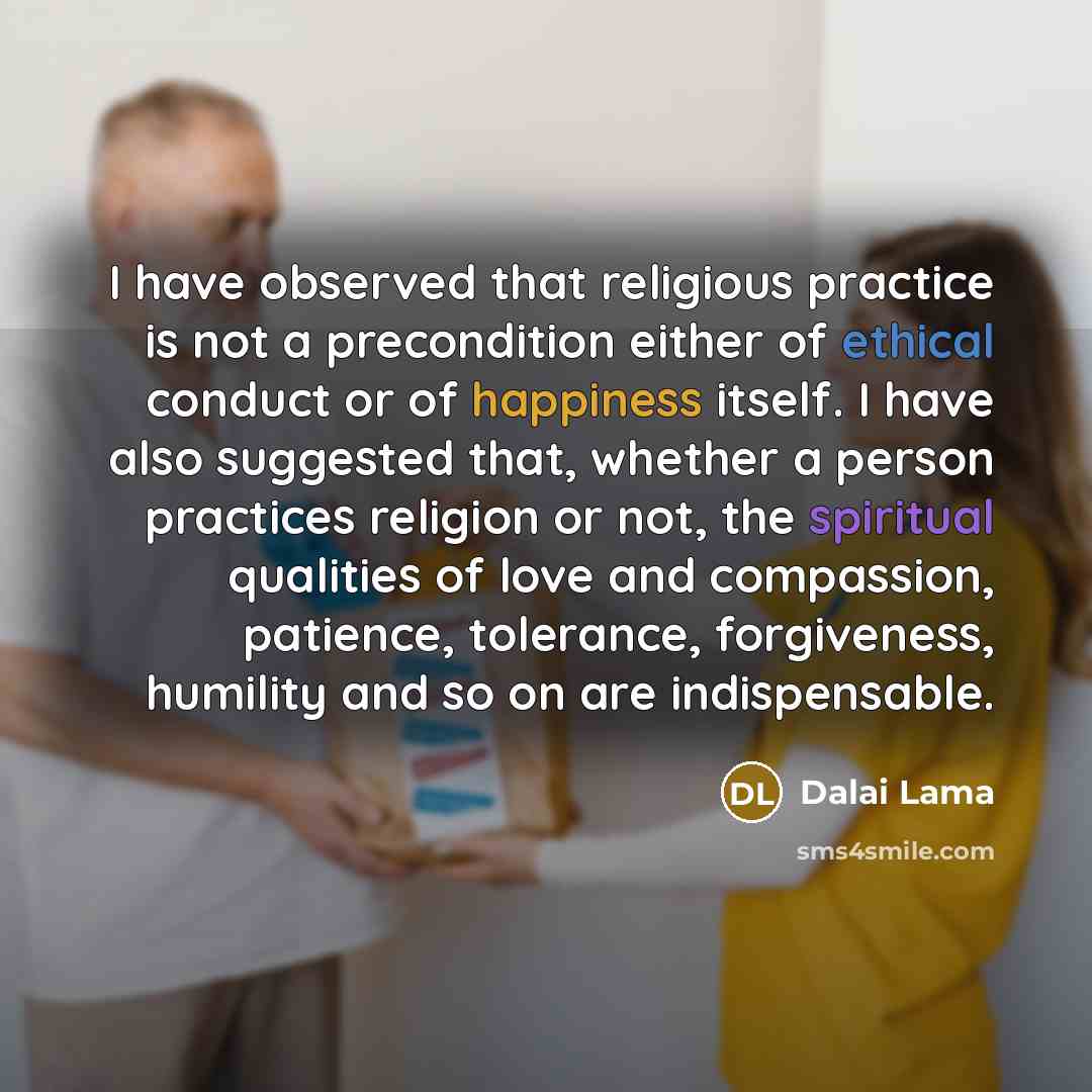 “I have observed that religious practice is not a precondition either of ethical conduct or of happiness itself. I have also suggested that, whether a person practices religion or not, the spiritual qualities of love and compassion, patience, tolerance, forgiveness, humility and so on are…” quote by Dalai Lama