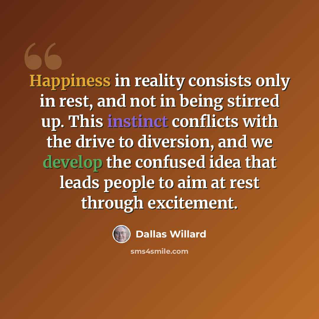 “Happiness in reality consists only in rest, and not in being stirred up. This instinct conflicts with the drive to diversion, and we develop the confused idea that leads people to aim at rest through excitement.” quote by Dallas Willard