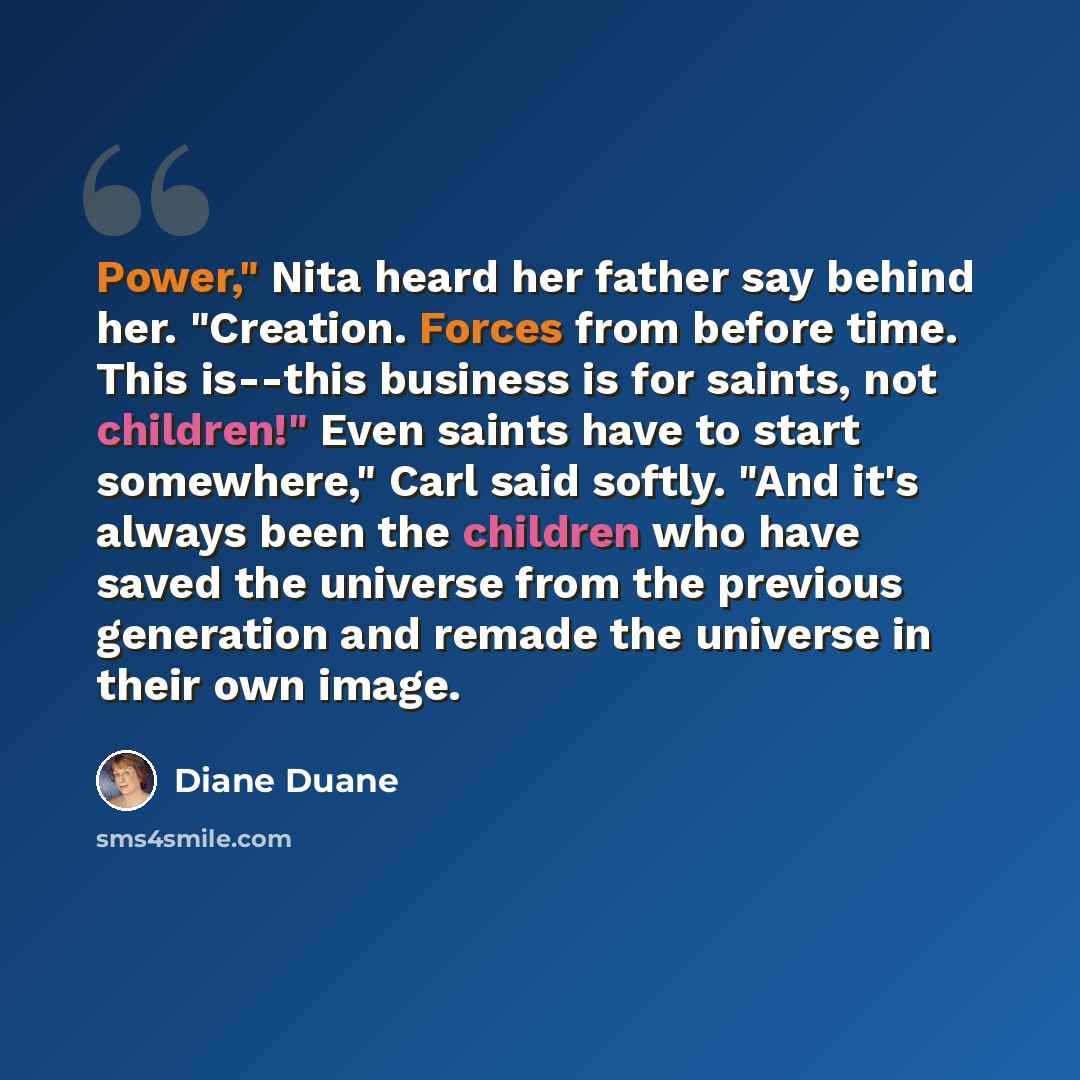 “Power," Nita heard her father say behind her. "Creation. Forces from before time. This is--this business is for saints, not children!" Even saints have to start somewhere," Carl said softly. "And it's always been the children who have saved the universe from the previous generation and remade the…” quote by Diane Duane