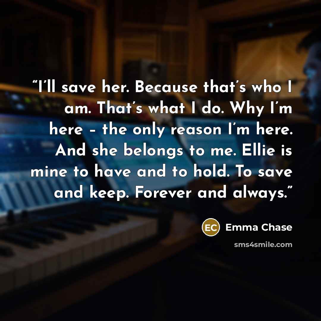 “I’ll save her. Because that’s who I am. That’s what I do. Why I’m here – the only reason I’m here. And she belongs to me. Ellie is mine to have and to hold. To save and keep. Forever and always.” quote by Emma Chase