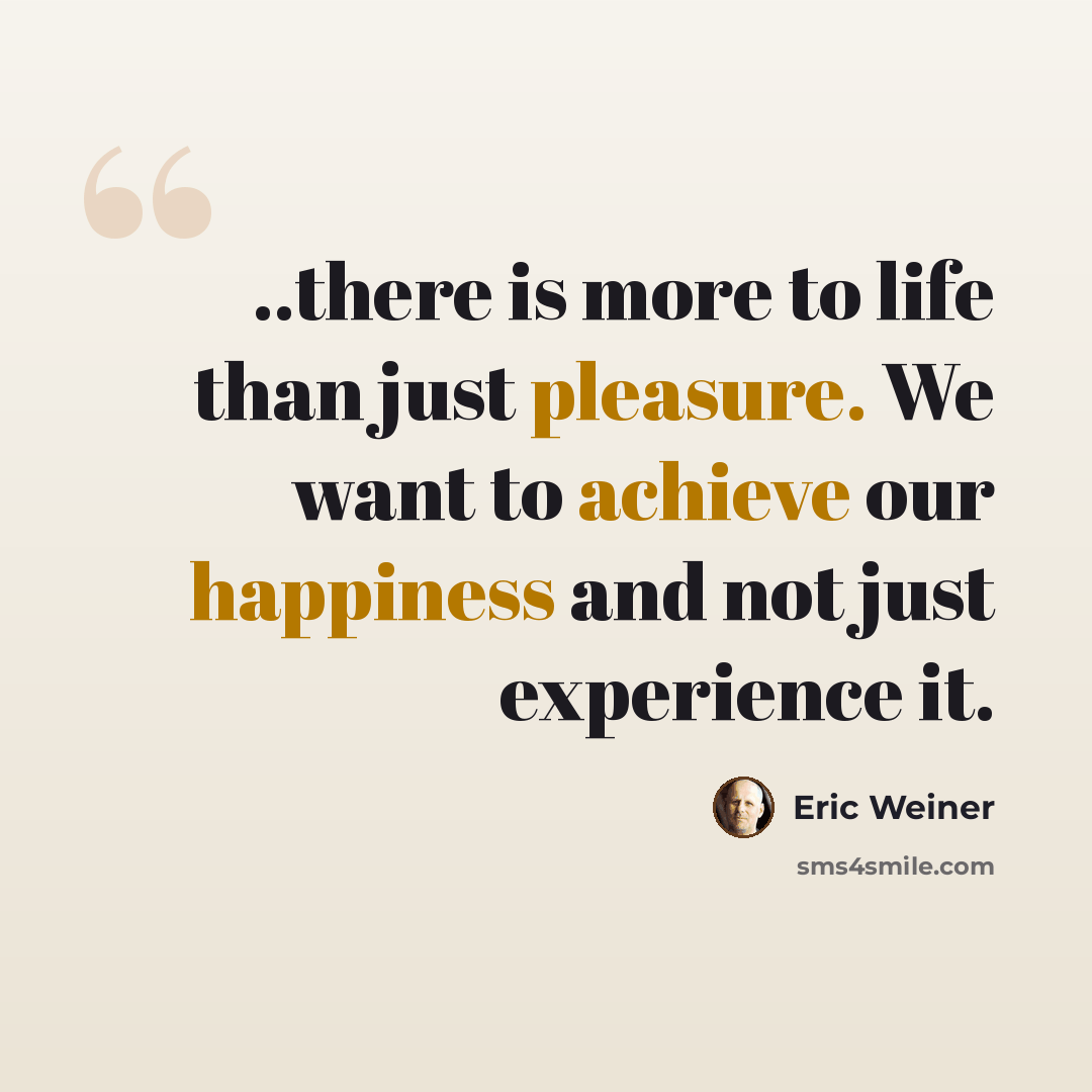 “..there is more to life than just pleasure. We want to achieve our happiness and not just experience it.” quote by Eric Weiner