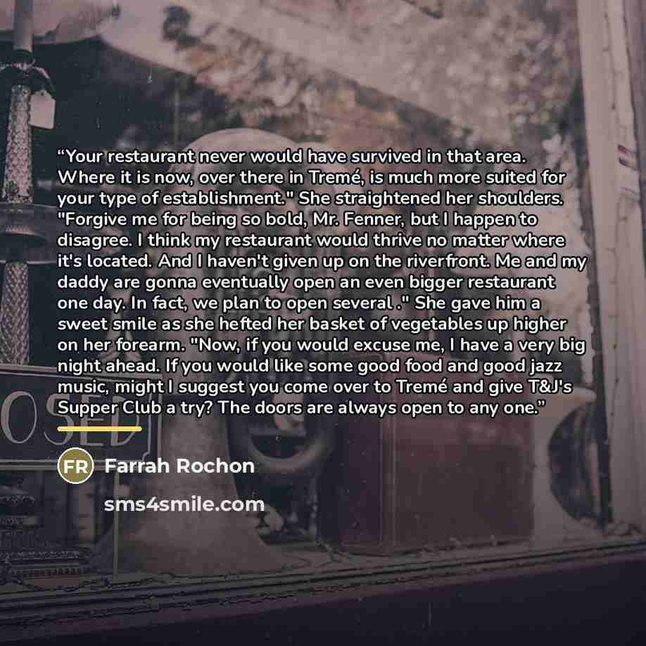 “Your restaurant never would have survived in that area. Where it is now, over there in Tremé, is much more suited for your type of establishment." She straightened her shoulders. "Forgive me for being so bold, Mr. Fenner, but I happen to disagree. I think my restaurant would thrive no matter where…” quote by Farrah Rochon