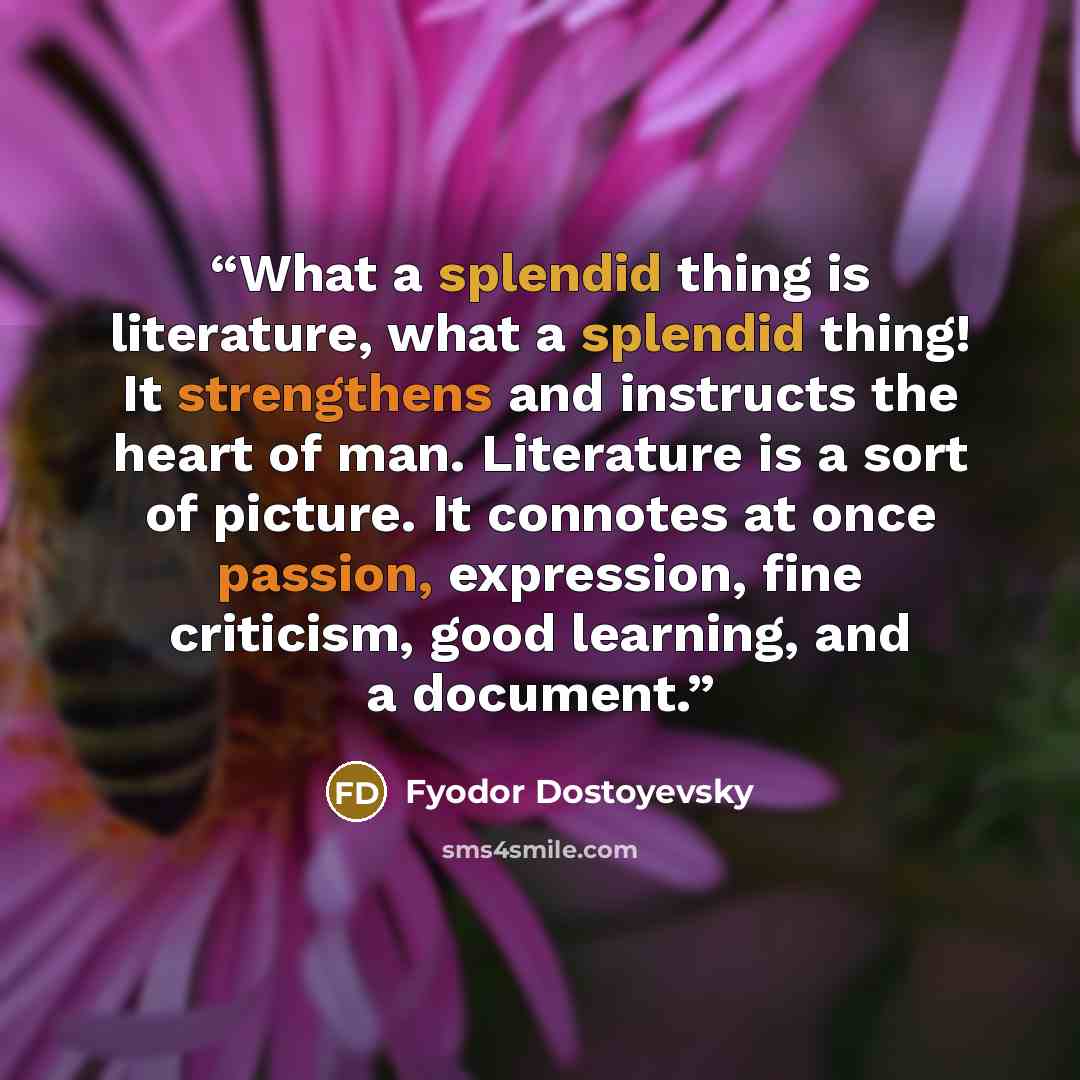 “What a splendid thing is literature, what a splendid thing! It strengthens and instructs the heart of man. Literature is a sort of picture. It connotes at once passion, expression, fine criticism, good learning, and a document.” quote by Fyodor Dostoyevsky