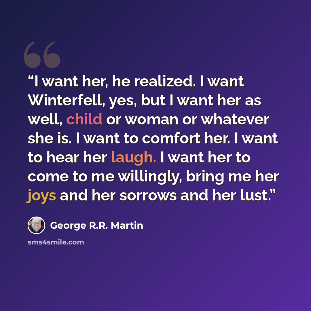 “I want her, he realized. I want Winterfell, yes, but I want her as well, child or woman or whatever she is. I want to comfort her. I want to hear her laugh. I want her to come to me willingly, bring me her joys and her sorrows and her lust.” quote by George R.R. Martin