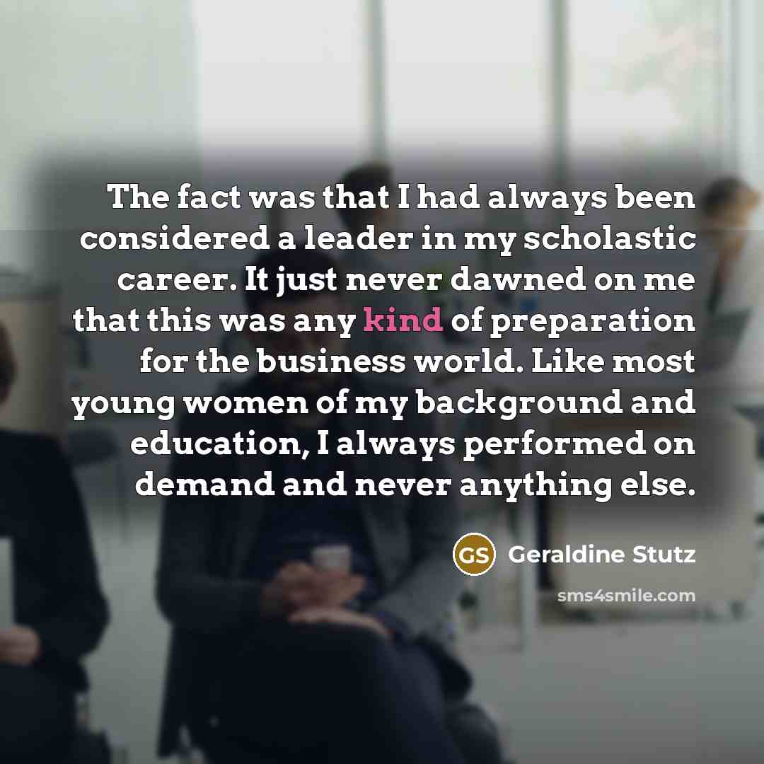 “The fact was that I had always been considered a leader in my scholastic career. It just never dawned on me that this was any kind of preparation for the business world. Like most young women of my background and education, I always performed on demand and never anything else.” quote by Geraldine Stutz