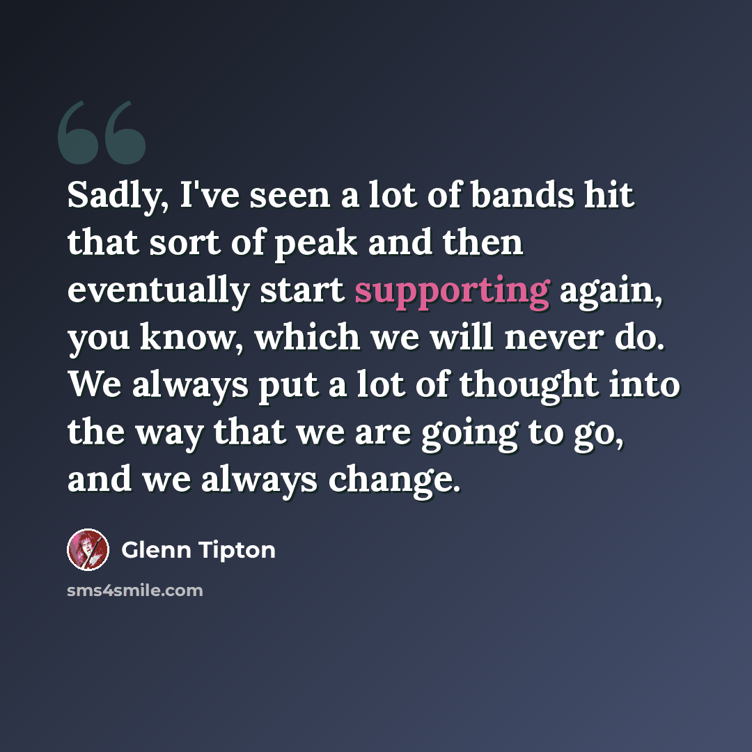 “Sadly, I've seen a lot of bands hit that sort of peak and then eventually start supporting again, you know, which we will never do. We always put a lot of thought into the way that we are going to go, and we always change.” quote by Glenn Tipton