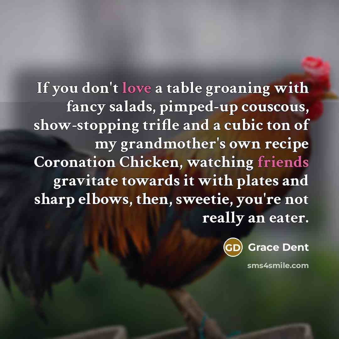 “If you don't love a table groaning with fancy salads, pimped-up couscous, show-stopping trifle and a cubic ton of my grandmother's own recipe Coronation Chicken, watching friends gravitate towards it with plates and sharp elbows, then, sweetie, you're not really an eater.” quote by Grace Dent