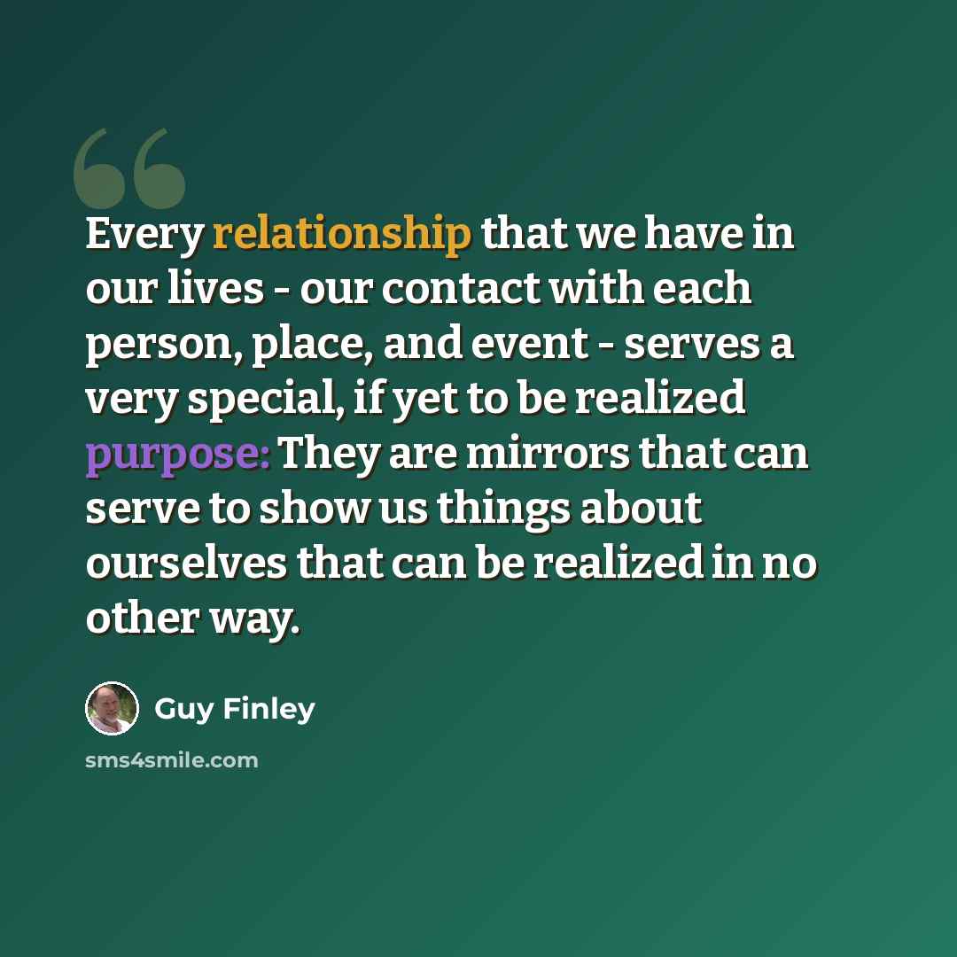 “Every relationship that we have in our lives - our contact with each person, place, and event - serves a very special, if yet to be realized purpose: They are mirrors that can serve to show us things about ourselves that can be realized in no other way.” quote by Guy Finley