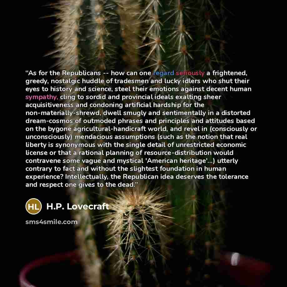 “As for the Republicans -- how can one regard seriously a frightened, greedy, nostalgic huddle of tradesmen and lucky idlers who shut their eyes to history and science, steel their emotions against decent human sympathy, cling to sordid and provincial ideals exalting sheer acquisitiveness and…” quote by H.P. Lovecraft