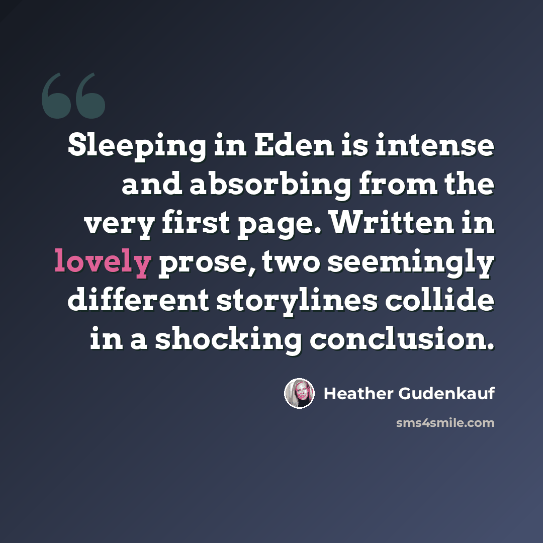 “Sleeping in Eden is intense and absorbing from the very first page. Written in lovely prose, two seemingly different storylines collide in a shocking conclusion.” quote by Heather Gudenkauf