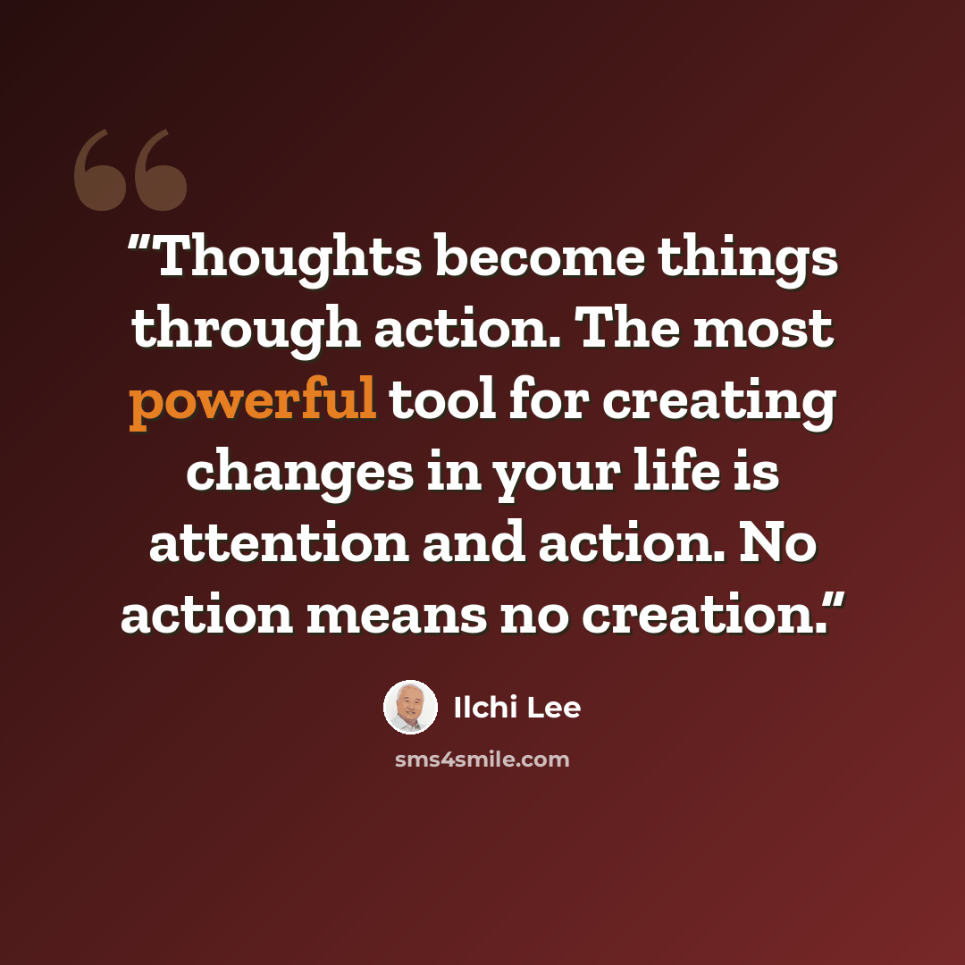 “Thoughts become things through action. The most powerful tool for creating changes in your life is attention and action. No action means no creation.” quote by Ilchi Lee