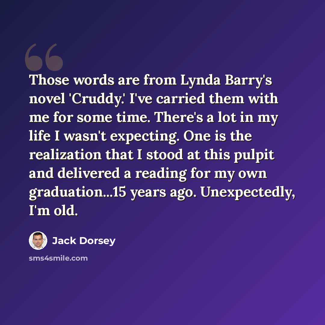 “Those words are from Lynda Barry's novel 'Cruddy.' I've carried them with me for some time. There's a lot in my life I wasn't expecting. One is the realization that I stood at this pulpit and delivered a reading for my own graduation...15 years ago. Unexpectedly, I'm old.” quote by Jack Dorsey