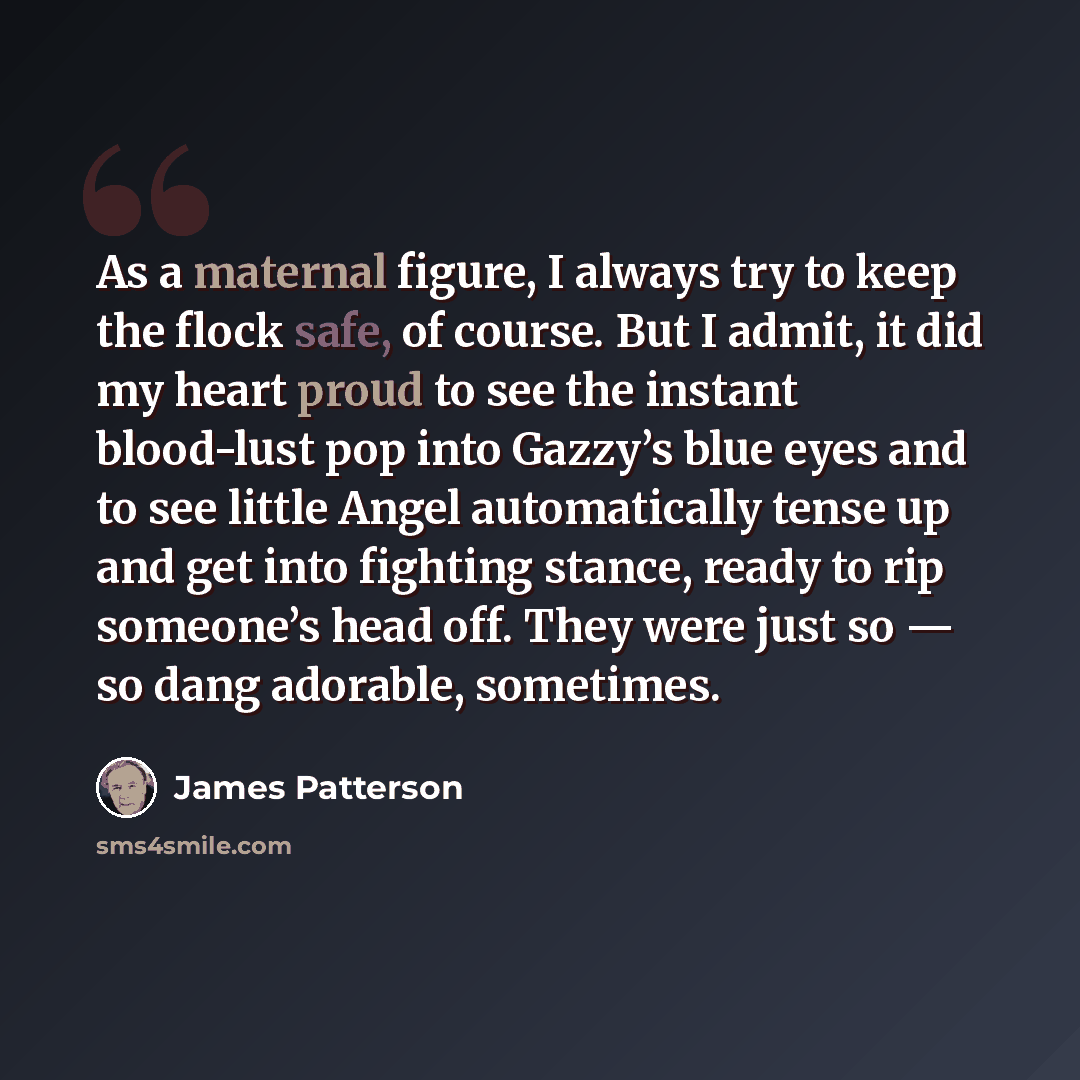 “As a maternal figure, I always try to keep the flock safe, of course. But I admit, it did my heart proud to see the instant blood-lust pop into Gazzy’s blue eyes and to see little Angel automatically tense up and get into fighting stance, ready to rip someone’s head off. They were just so — so…” quote by James Patterson