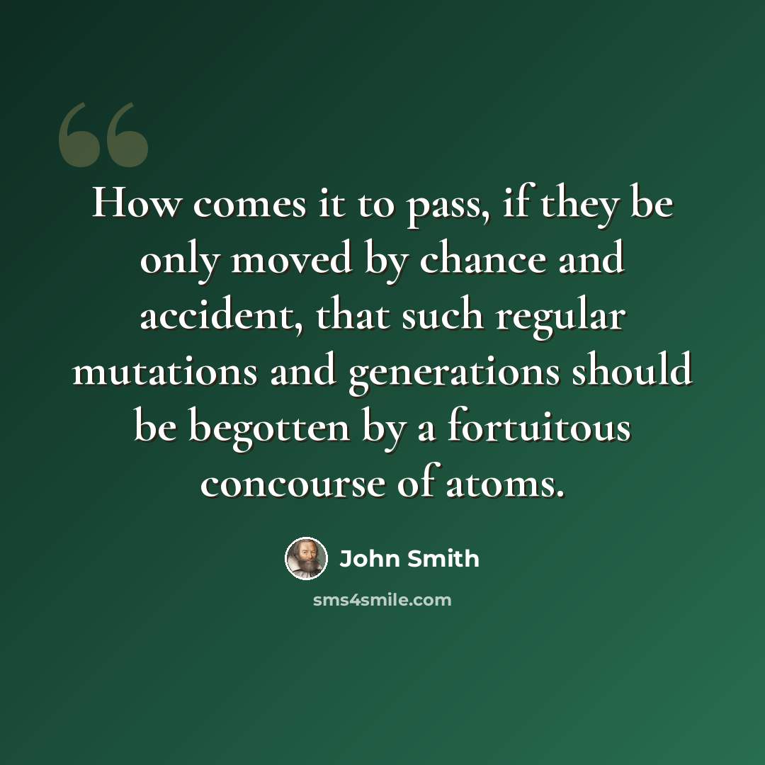 “How comes it to pass, if they be only moved by chance and accident, that such regular mutations and generations should be begotten by a fortuitous concourse of atoms.” quote by John Smith