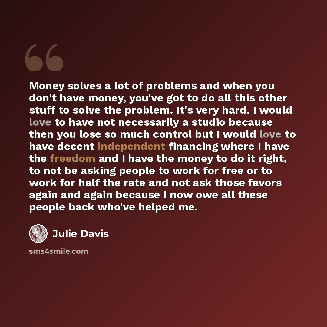 “Money solves a lot of problems and when you don't have money, you've got to do all this other stuff to solve the problem. It's very hard. I would love to have not necessarily a studio because then you lose so much control but I would love to have decent independent financing where I have the…” quote by Julie Davis