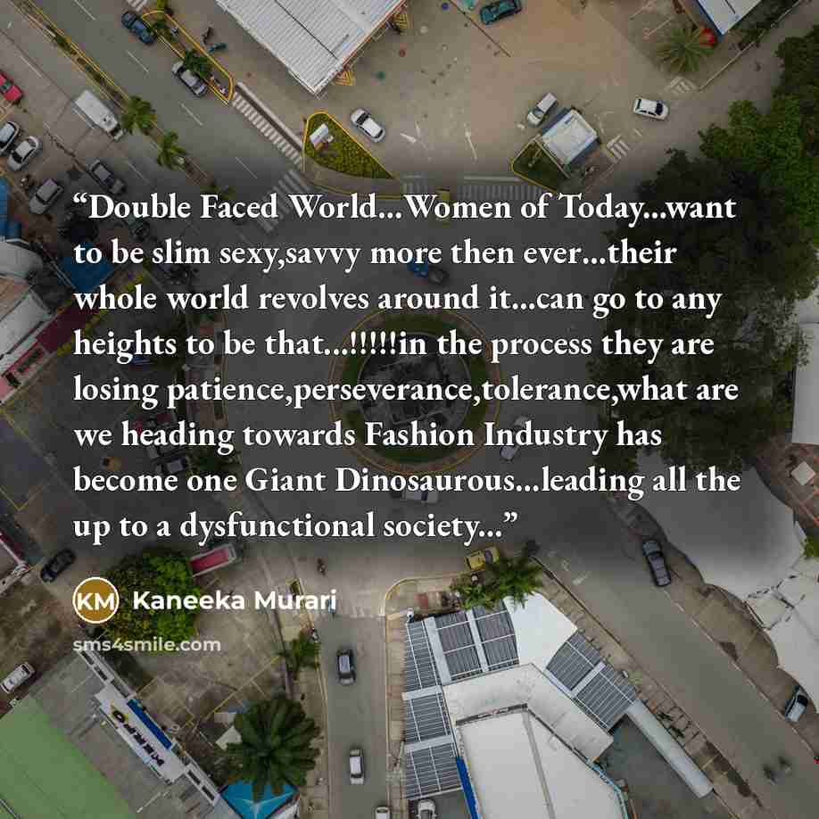 “Double Faced World…Women of Today...want to be slim sexy,savvy more then ever…their whole world revolves around it...can go to any heights to be that...!!!!!in the process they are losing patience,perseverance,tolerance,what are we heading towards Fashion Industry has become one Giant…” quote by Kaneeka Murari
