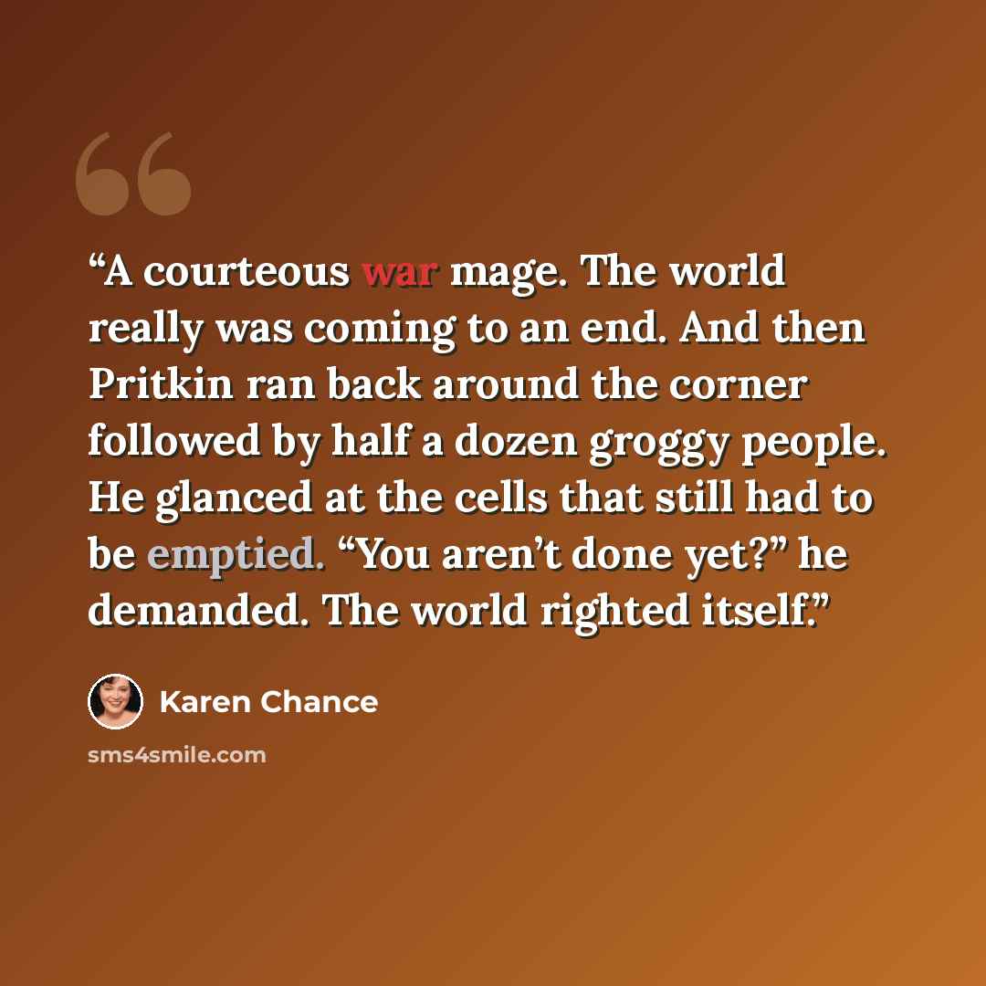 “A courteous war mage. The world really was coming to an end. And then Pritkin ran back around the corner followed by half a dozen groggy people. He glanced at the cells that still had to be emptied. “You aren’t done yet?” he demanded. The world righted itself.” quote by Karen Chance
