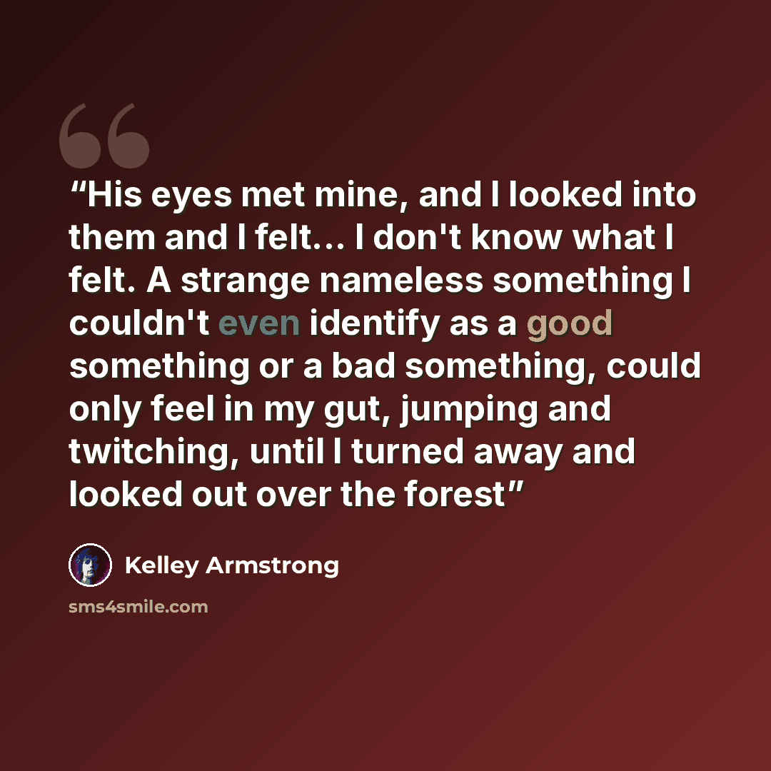 “His eyes met mine, and I looked into them and I felt... I don't know what I felt. A strange nameless something I couldn't even identify as a good something or a bad something, could only feel in my gut, jumping and twitching, until I turned away and looked out over the forest” quote by Kelley Armstrong