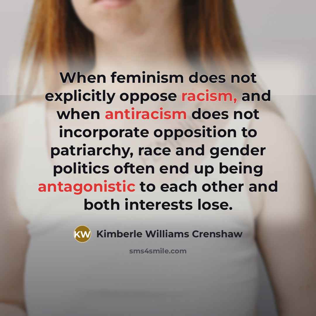 “When feminism does not explicitly oppose racism, and when antiracism does not incorporate opposition to patriarchy, race and gender politics often end up being antagonistic to each other and both interests lose.” quote by Kimberle Williams Crenshaw