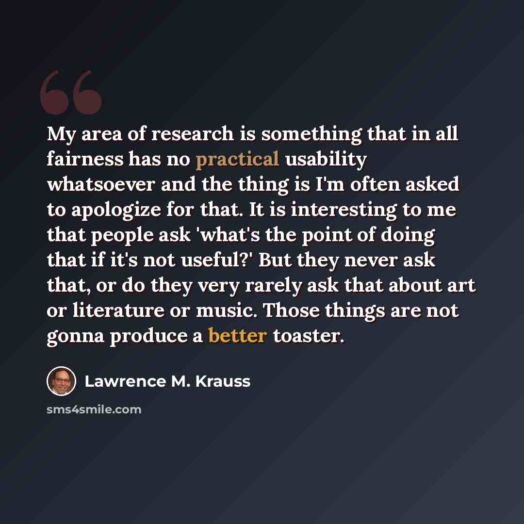 “My area of research is something that in all fairness has no practical usability whatsoever and the thing is I'm often asked to apologize for that. It is interesting to me that people ask 'what's the point of doing that if it's not useful?' But they never ask that, or do they very rarely ask that…” quote by Lawrence M. Krauss