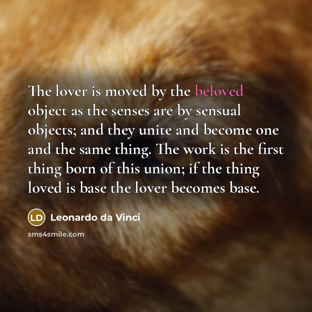 “The lover is moved by the beloved object as the senses are by sensual objects; and they unite and become one and the same thing. The work is the first thing born of this union; if the thing loved is base the lover becomes base.” quote by Leonardo da Vinci