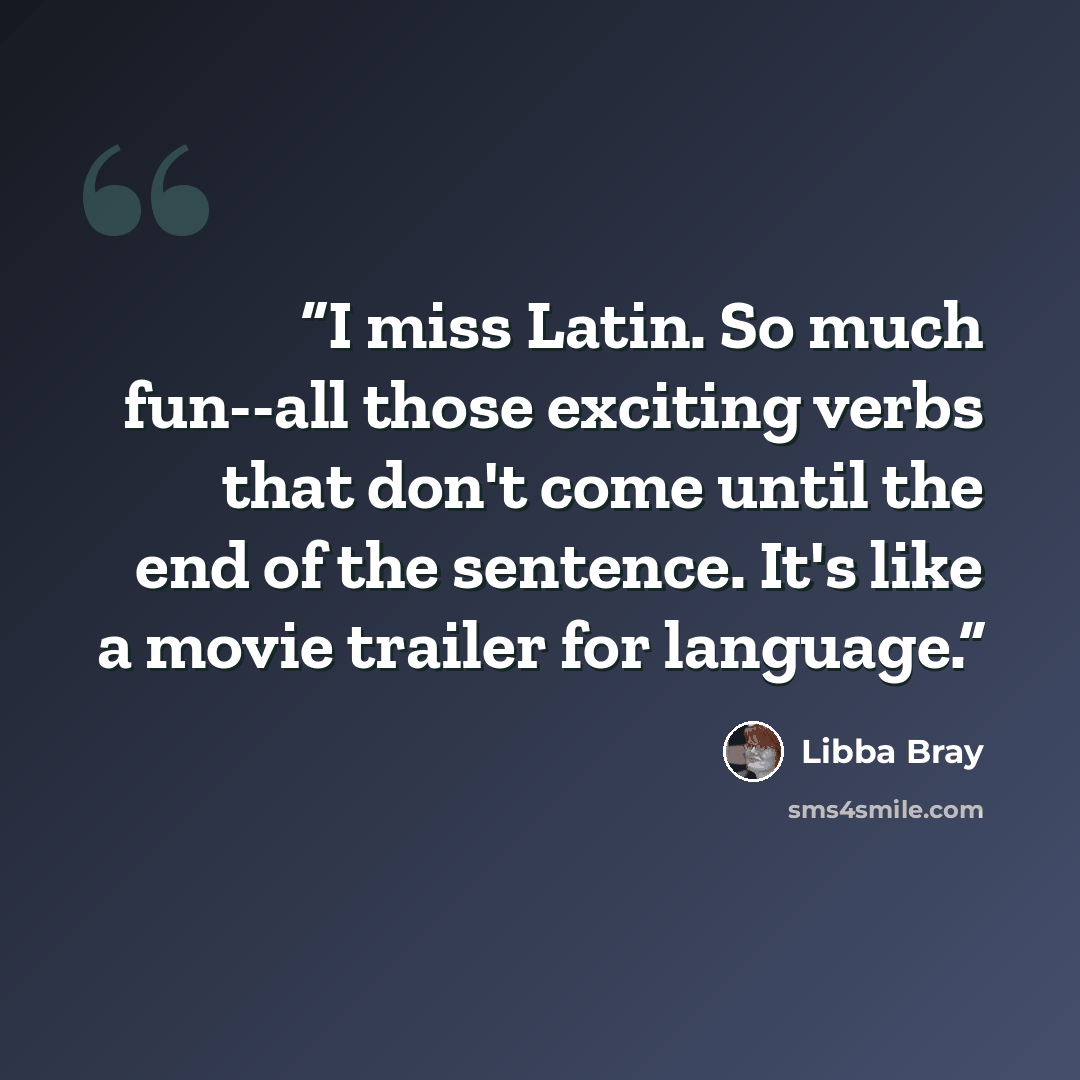 “I miss Latin. So much fun--all those exciting verbs that don't come until the end of the sentence. It's like a movie trailer for language.” quote by Libba Bray