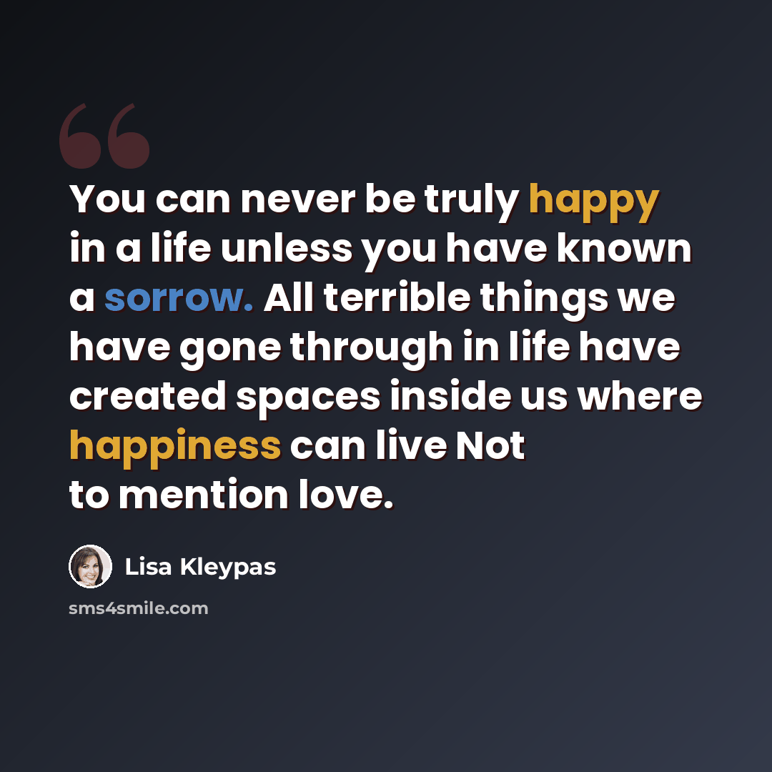 “You can never be truly happy in a life unless you have known a sorrow. All terrible things we have gone through in life have created spaces inside us where happiness can live Not to mention love.” quote by Lisa Kleypas
