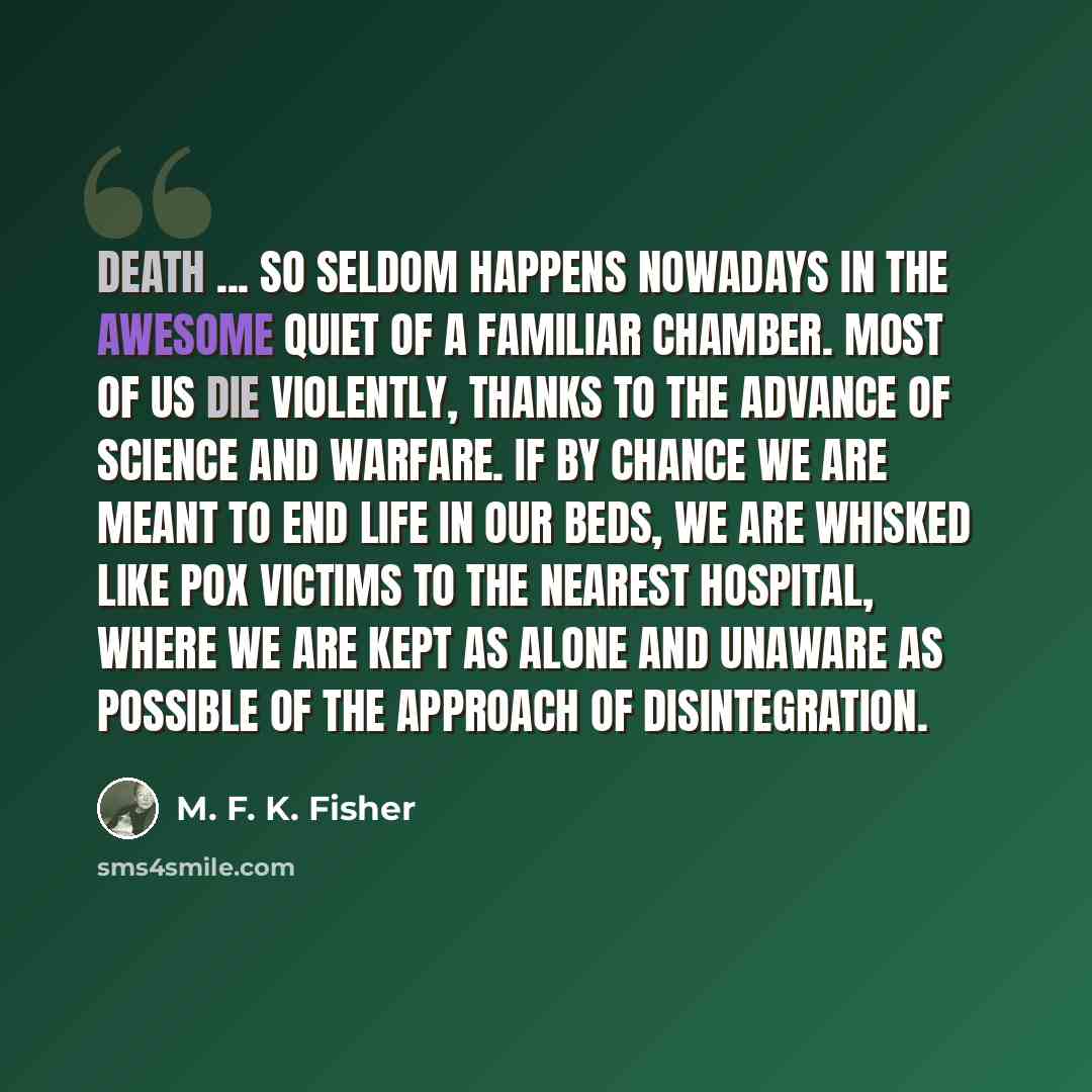 “death ... so seldom happens nowadays in the awesome quiet of a familiar chamber. Most of us die violently, thanks to the advance of science and warfare. If by chance we are meant to end life in our beds, we are whisked like pox victims to the nearest hospital, where we are kept as alone and…” quote by M. F. K. Fisher